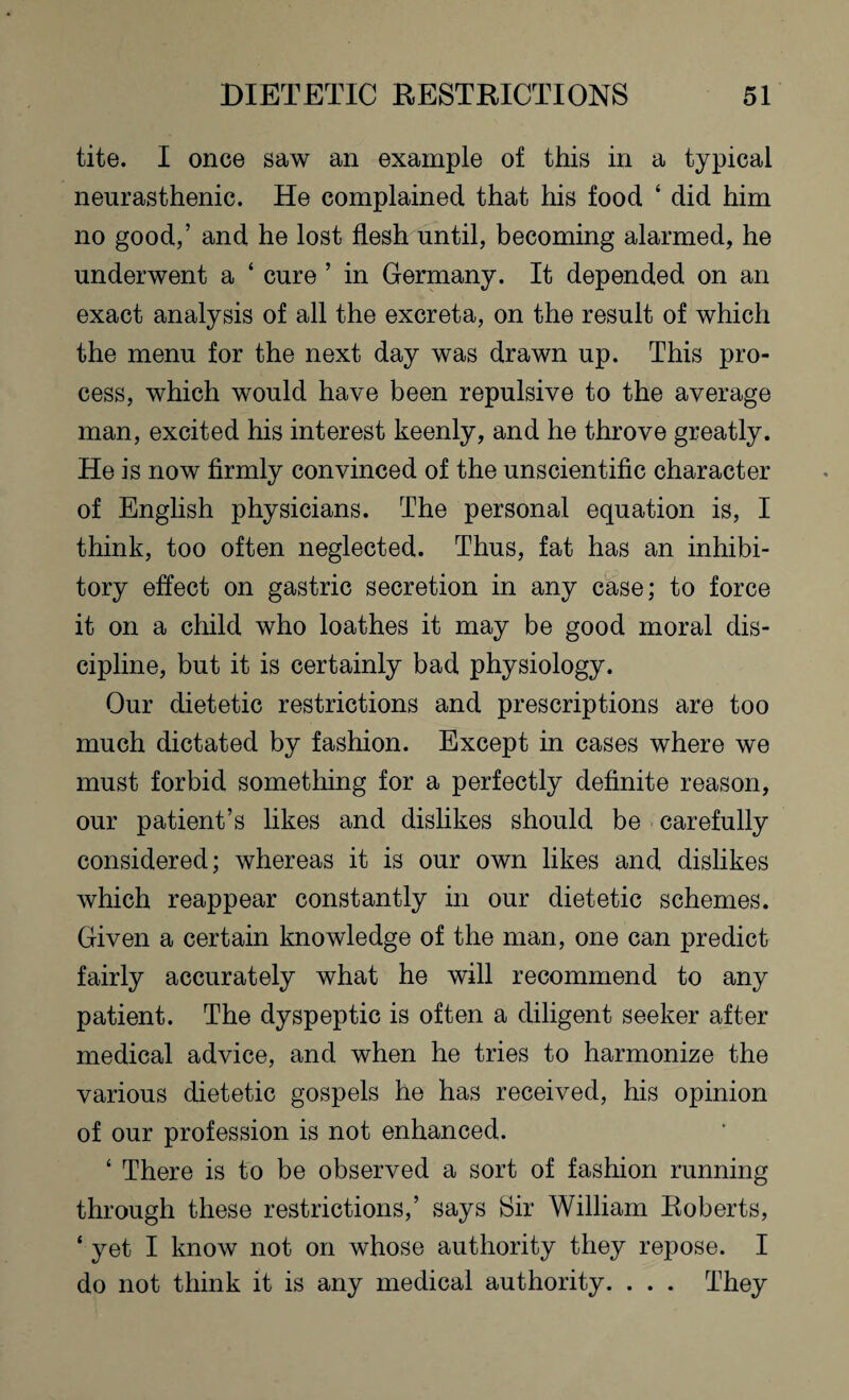 tite. I once saw an example of this in a typical neurasthenic. He complained that his food ‘ did him no good,’ and he lost flesh until, becoming alarmed, he underwent a ‘ cure ’ in Germany. It depended on an exact analysis of all the excreta, on the result of which the menu for the next day was drawn up. This pro¬ cess, which would have been repulsive to the average man, excited his interest keenly, and he throve greatly. He is now firmly convinced of the unscientific character of English physicians. The personal equation is, I think, too often neglected. Thus, fat has an inhibi¬ tory effect on gastric secretion in any case; to force it on a child who loathes it may be good moral dis¬ cipline, but it is certainly bad physiology. Our dietetic restrictions and prescriptions are too much dictated by fashion. Except in cases where we must forbid something for a perfectly definite reason, our patient’s likes and dislikes should be carefully considered; whereas it is our own likes and dislikes which reappear constantly in our dietetic schemes. Given a certain knowledge of the man, one can predict fairly accurately what he will recommend to any patient. The dyspeptic is often a diligent seeker after medical advice, and when he tries to harmonize the various dietetic gospels he has received, his opinion of our profession is not enhanced. ‘ There is to be observed a sort of fashion running through these restrictions,’ says Sir William Roberts, ‘ yet I know not on whose authority they repose. I do not think it is any medical authority. . . . They