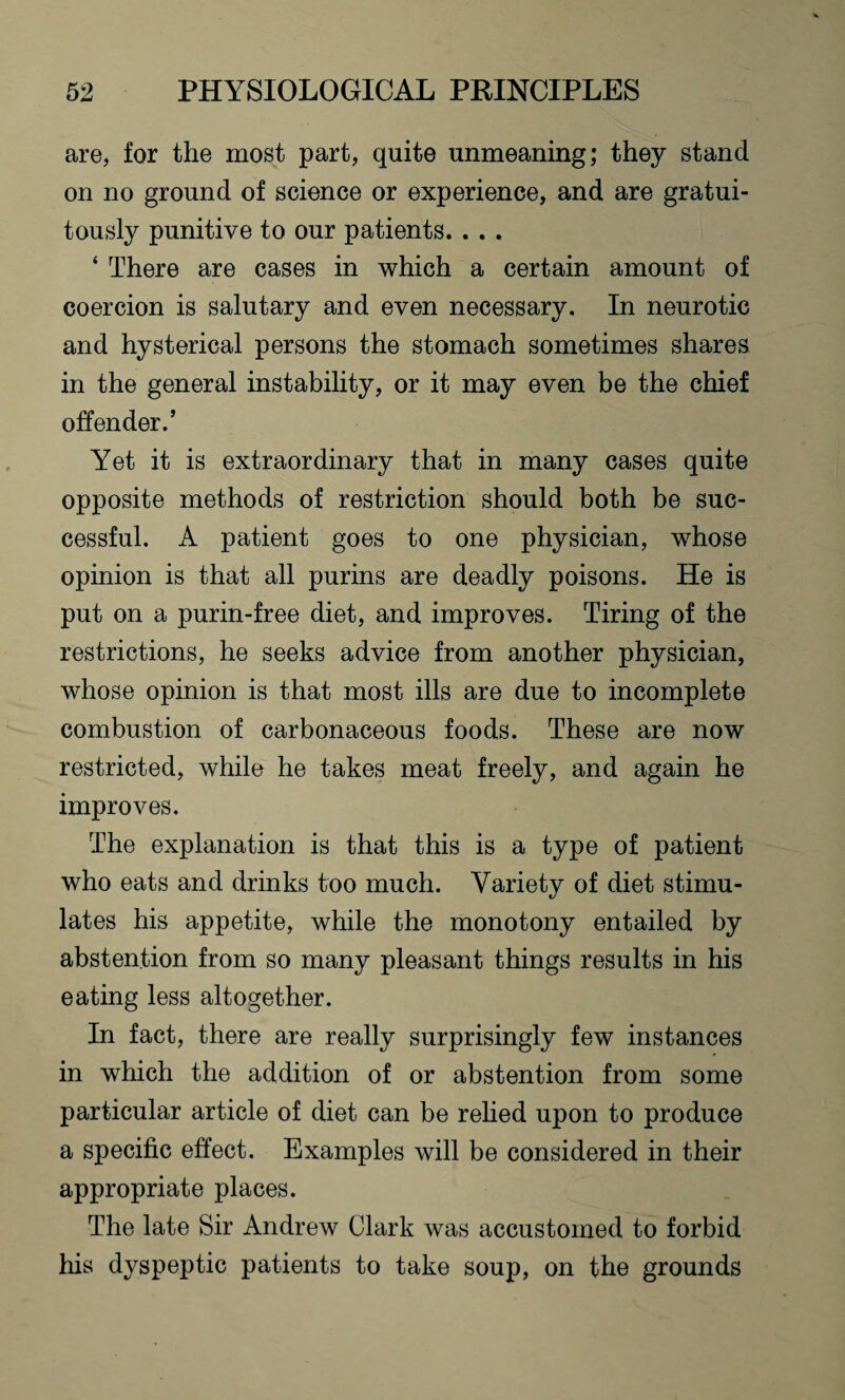 are, for the most part, quite unmeaning; they stand on no ground of science or experience, and are gratui¬ tously punitive to our patients. . . . ‘ There are cases in which a certain amount of coercion is salutary and even necessary. In neurotic and hysterical persons the stomach sometimes shares in the general instability, or it may even be the chief offender.’ Yet it is extraordinary that in many cases quite opposite methods of restriction should both be suc¬ cessful. A patient goes to one physician, whose opinion is that all purins are deadly poisons. He is put on a purin-free diet, and improves. Tiring of the restrictions, he seeks advice from another physician, whose opinion is that most ills are due to incomplete combustion of carbonaceous foods. These are now restricted, while he takes meat freely, and again he improves. The explanation is that this is a type of patient who eats and drinks too much. Variety of diet stimu¬ lates his appetite, while the monotony entailed by abstention from so many pleasant things results in his eating less altogether. In fact, there are really surprisingly few instances in which the addition of or abstention from some particular article of diet can be relied upon to produce a specific effect. Examples will be considered in their appropriate places. The late Sir Andrew Clark was accustomed to forbid his dyspeptic patients to take soup, on the grounds