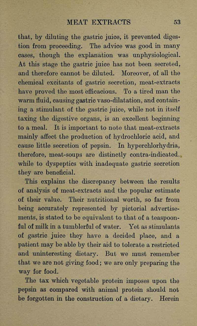 that, by diluting the gastric juice, it prevented diges¬ tion from proceeding. The advice was good in many cases, though the explanation was unphysiological. At this stage the gastric juice has not been secreted, and therefore cannot be diluted. Moreover, of all the chemical excitants of gastric secretion, meat-extracts have proved the most efficacious. To a tired man the warm fluid, causing gastric vaso-dilatation, and contain¬ ing a stimulant of the gastric juice, while not in itself taxing the digestive organs, is an excellent beginning to a meal. It is important to note that meat-extracts mainly affect the production of hydrochloric acid, and cause little secretion of pepsin. In hyperchlorhydria, therefore, meat-soups are distinctly contra-indicated, while to dyspeptics with inadequate gastric secretion they are beneficial. This explains the discrepancy between the results of analysis of meat-extracts and the popular estimate of their value. Their nutritional worth, so far from being accurately represented by pictorial advertise¬ ments, is stated to be equivalent to that of a teaspoon¬ ful of milk in a tumblerful of water. Yet as stimulants of gastric juice they have a decided place, and a patient may be able by their aid to tolerate a restricted and uninteresting dietary. But we must remember that we are not giving food; we are only preparing the way for food. The tax which vegetable protein imposes upon the pepsin as compared with animal protein should not be forgotten in the construction of a dietary. Herein