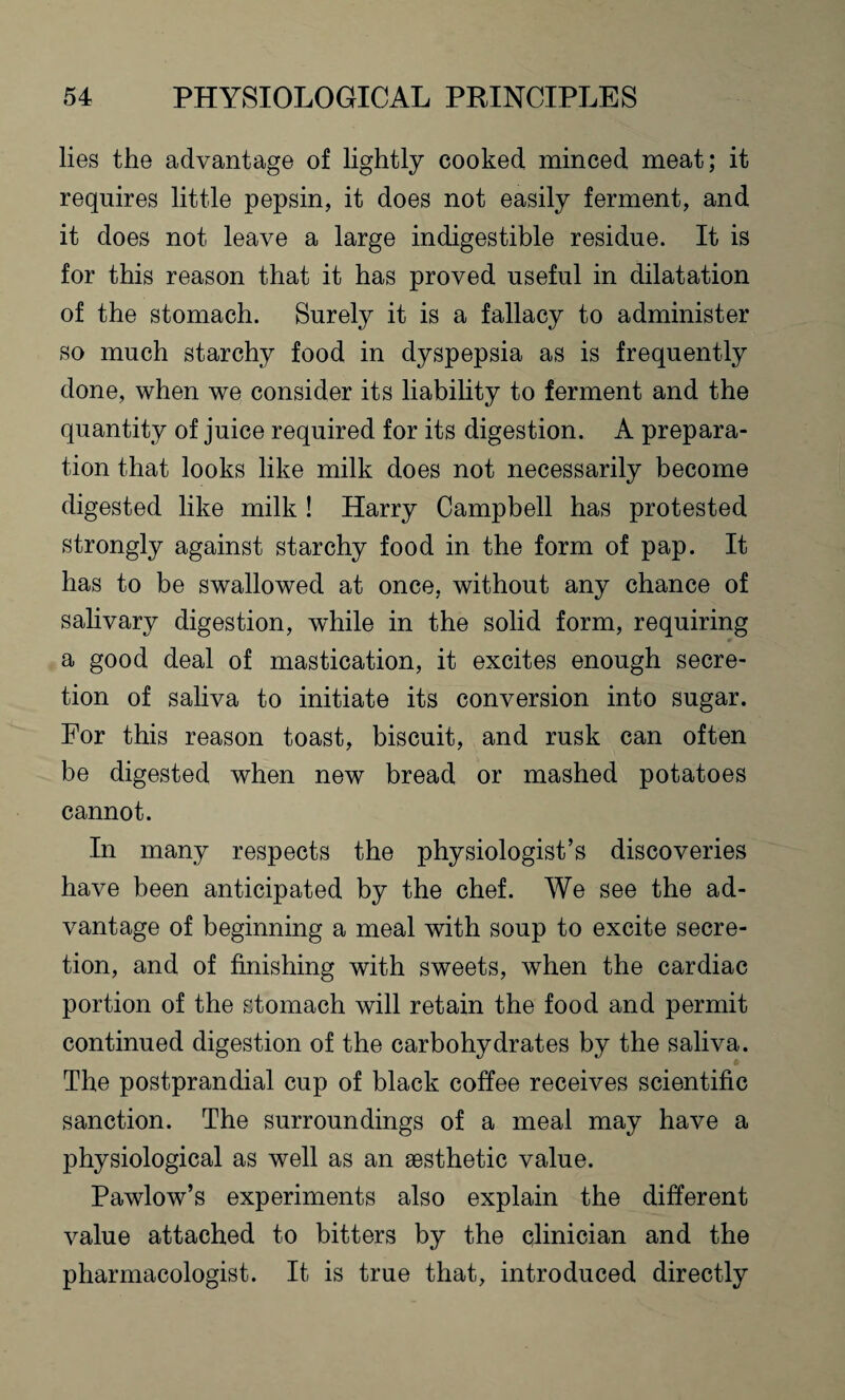 lies the advantage of lightly cooked minced meat; it requires little pepsin, it does not easily ferment, and it does not leave a large indigestible residue. It is for this reason that it has proved useful in dilatation of the stomach. Surely it is a fallacy to administer so much starchy food in dyspepsia as is frequently done, when we consider its liability to ferment and the quantity of juice required for its digestion. A prepara¬ tion that looks like milk does not necessarily become digested like milk ! Harry Campbell has protested strongly against starchy food in the form of pap. It has to be swallowed at once, without any chance of salivary digestion, while in the solid form, requiring a good deal of mastication, it excites enough secre¬ tion of saliva to initiate its conversion into sugar. For this reason toast, biscuit, and rusk can often be digested when new bread or mashed potatoes cannot. In many respects the physiologist’s discoveries have been anticipated by the chef. We see the ad¬ vantage of beginning a meal with soup to excite secre¬ tion, and of finishing with sweets, when the cardiac portion of the stomach will retain the food and permit continued digestion of the carbohydrates by the saliva. The postprandial cup of black coffee receives scientific sanction. The surroundings of a meal may have a physiological as well as an aesthetic value. Pawlow’s experiments also explain the different value attached to bitters by the clinician and the pharmacologist. It is true that, introduced directly