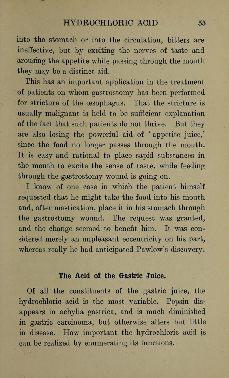 into the stomach or into the circulation, bitters are ineffective, but by exciting the nerves of taste and arousing the appetite while passing through the mouth they may be a distinct aid. This has an important application in the treatment of patients on whom gastrostomy has been performed for stricture of the oesophagus. That the stricture is usually malignant is held to be sufficient explanation of the fact that such patients do not thrive. But they are also losing the powerful aid of ‘ appetite juice,’ since the food no longer passes through the mouth. It is easy and rational to place sapid substances in the mouth to excite the sense of taste, while feeding through the gastrostomy wound is going on. I know of one case in which the patient himself requested that he might take the food into his mouth and, after mastication, place it in his stomach through the gastrostomy wound. The request was granted, and the change seemed to benefit him. It was con¬ sidered merely an unpleasant eccentricity on his part, whereas really he had anticipated Pawlow’s discovery. The Acid of the Gastric Juice. Of all the constituents of the gastric juice, the hydrochloric acid is the most variable. Pepsin dis^ appears in achylia gastrica, and is much diminished in gastric carcinoma, but otherwise alters but little in disease. How important the hydrochloric aGid is can be realized by enumerating its functions.