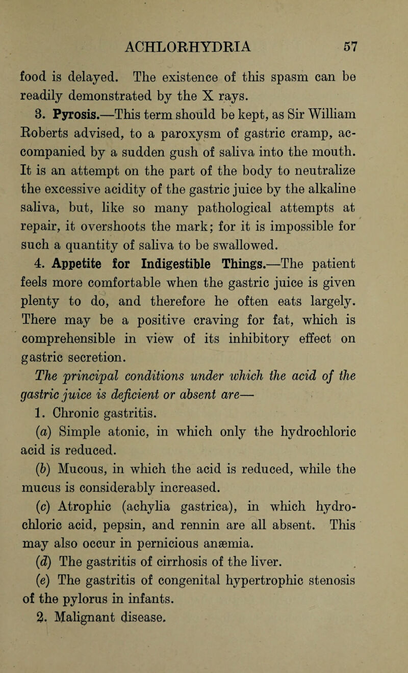 food is delayed. The existence of this spasm can be readily demonstrated by the X rays. 8. Pyrosis.—This term should be kept, as Sir William Roberts advised, to a paroxysm of gastric cramp, ac¬ companied by a sudden gush of saliva into the mouth. It is an attempt on the part of the body to neutralize the excessive acidity of the gastric juice by the alkaline saliva, but, like so many pathological attempts at repair, it overshoots the mark; for it is impossible for such a quantity of saliva to be swallowed. 4. Appetite for Indigestible Things.—The patient feels more comfortable when the gastric juice is given plenty to do, and therefore he often eats largely. There may be a positive craving for fat, which is comprehensible in view of its inhibitory effect on gastric secretion. The principal conditions under ivhich the acid of the gastric juice is deficient or absent are— 1. Chronic gastritis. (a) Simple atonic, in which only the hydrochloric acid is reduced. (b) Mucous, in which the acid is reduced, while the mucus is considerably increased. (c) Atrophic (achylia gastrica), in which hydro¬ chloric acid, pepsin, and rennin are all absent. This may also occur in pernicious anaemia. (id) The gastritis of cirrhosis of the liver. (e) The gastritis of congenital hypertrophic stenosis of the pylorus in infants. 2. Malignant disease.