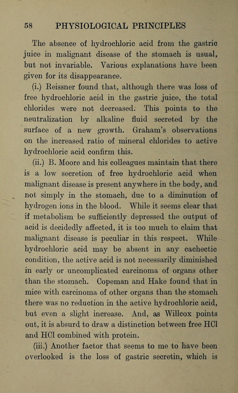 The absence of hydrochloric acid from the gastric juice in malignant disease of the stomach is usual, but not invariable. Various explanations have been given for its disappearance. (i.) Reissner found that, although there was loss of free hydrochloric acid in the gastric juice, the total chlorides were not decreased. This points to the neutralization by alkaline fluid secreted by the % surface of a new growth. Graham’s observations on the increased ratio of mineral chlorides to active hydrochloric acid confirm this. (ii.) B. Moore and his colleagues maintain that there is a low secretion of free hydrochloric acid when malignant disease is present anywhere in the body, and not simply in the stomach, due to a diminution of hydrogen ions in the blood. While it seems clear that if metabolism be sufficiently depressed the output of acid is decidedly affected, it is too much to claim that malignant disease is peculiar in this respect. While hydrochloric acid may be absent in any cachectic condition, the active acid is not necessarily diminished in early or uncomplicated carcinoma of organs other than the stomach. Copeman and Hake found that in mice with carcinoma of other organs than the stomach there was no reduction in the active hydrochloric acid, but even a slight increase. And, as Willcox points out, it is absurd to draw a distinction between free HC1 and HC1 combined with protein. (iii.) Another factor that seems to me to have been overlooked is the loss of gastric secretin, which is