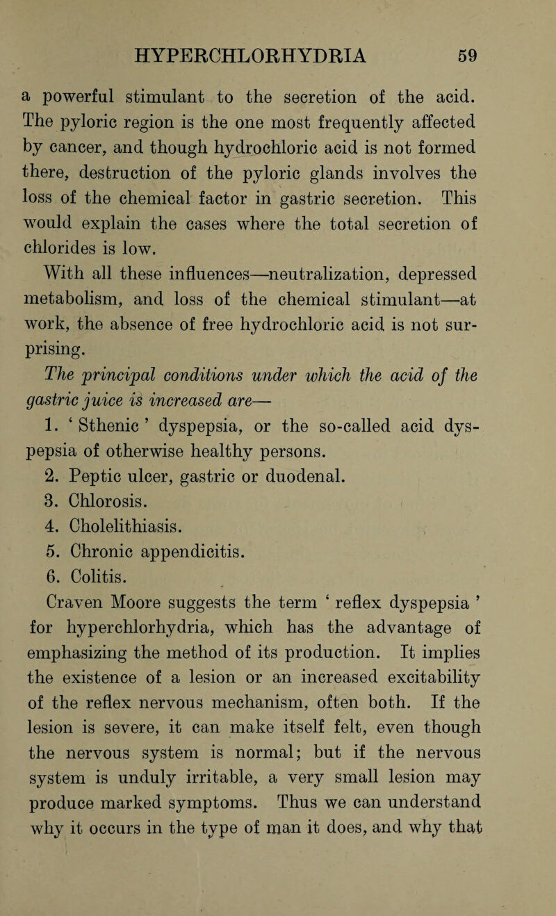 a powerful stimulant to the secretion of the acid. The pyloric region is the one most frequently affected by cancer, and though hydrochloric acid is not formed there, destruction of the pyloric glands involves the loss of the chemical factor in gastric secretion. This would explain the cases where the total secretion of chlorides is low. With all these influences—-neutralization, depressed metabolism, and loss of the chemical stimulant—at work, the absence of free hydrochloric acid is not sur¬ prising. The principal conditions under which the acid of the gastric juice is increased are—- 1. ‘ Sthenic ’ dyspepsia, or the so-called acid dys¬ pepsia of otherwise healthy persons. 2. Peptic ulcer, gastric or duodenal. 3. Chlorosis. 4. Cholelithiasis. 5. Chronic appendicitis. 6. Colitis. Craven Moore suggests the term ‘ reflex dyspepsia ’ for hyperchlorhydria, which has the advantage of emphasizing the method of its production. It implies the existence of a lesion or an increased excitability of the reflex nervous mechanism, often both. If the lesion is severe, it can make itself felt, even though the nervous system is normal; but if the nervous system is unduly irritable, a very small lesion may produce marked symptoms. Thus we can understand why it occurs in the type of man it does, and why that