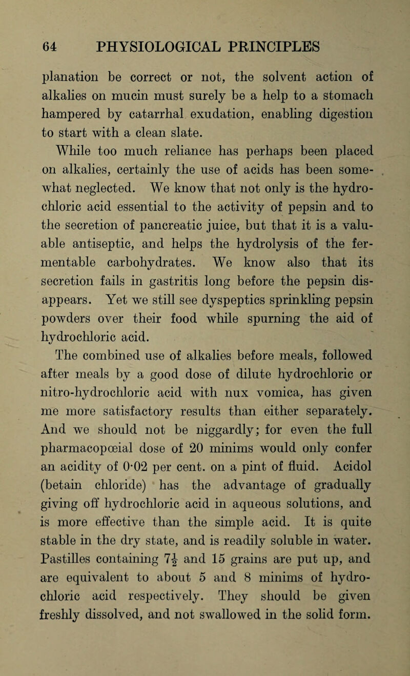 planation be correct or not, the solvent action of alkalies on mncin must surely be a help to a stomach hampered by catarrhal exudation, enabling digestion to start with a clean slate. While too much reliance has perhaps been placed on alkalies, certainly the use of acids has been some¬ what neglected. We know that not only is the hydro¬ chloric acid essential to the activity of pepsin and to the secretion of pancreatic juice, but that it is a valu¬ able antiseptic, and helps the hydrolysis of the fer¬ mentable carbohydrates. We know also that its secretion fails in gastritis long before the pepsin dis¬ appears. Yet we still see dyspeptics sprinkling pepsin powders over their food while spurning the aid of hydrochloric acid. The combined use of alkalies before meals, followed after meals by a good dose of dilute hydrochloric or nitro-hydrochloric acid with nux vomica, has given me more satisfactory results than either separately. And we should not be niggardly; for even the full pharmacopoeial dose of 20 minims would only confer an acidity of 0-02 per cent, on a pint of fluid. Acidol (betain chloride) has the advantage of gradually giving off hydrochloric acid in aqueous solutions, and is more effective than the simple acid. It is quite stable in the dry state, and is readily soluble in water. Pastilles containing and 15 grains are put up, and are equivalent to about 5 and 8 minims of hydro¬ chloric acid respectively. They should be given freshly dissolved, and not swallowed in the solid form.