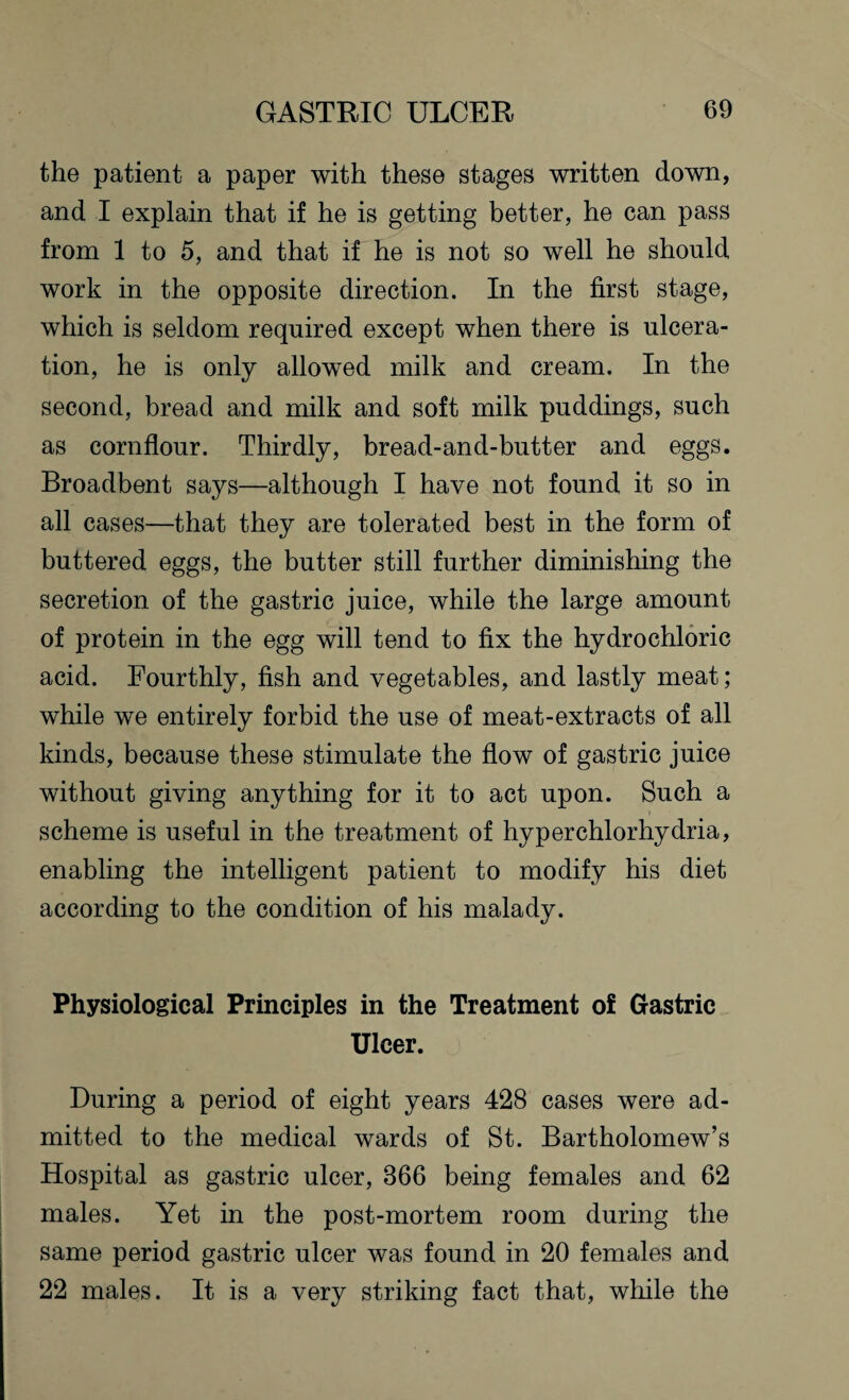 the patient a paper with these stages written down, and I explain that if he is getting better, he can pass from 1 to 5, and that if he is not so well he should work in the opposite direction. In the first stage, which is seldom required except when there is ulcera¬ tion, he is only allowed milk and cream. In the second, bread and milk and soft milk puddings, such as cornflour. Thirdly, bread-and-butter and eggs. Broadbent says—although I have not found it so in all cases—that they are tolerated best in the form of buttered eggs, the butter still further diminishing the secretion of the gastric juice, while the large amount of protein in the egg will tend to fix the hydrochloric acid. Fourthly, fish and vegetables, and lastly meat; while we entirely forbid the use of meat-extracts of all kinds, because these stimulate the flow of gastric juice without giving anything for it to act upon. Such a scheme is useful in the treatment of hyperchlorhydria, enabling the intelligent patient to modify his diet according to the condition of his malady. Physiological Principles in the Treatment of Gastric Ulcer. During a period of eight years 428 cases were ad¬ mitted to the medical wards of St. Bartholomew’s Hospital as gastric ulcer, 866 being females and 62 males. Yet in the post-mortem room during the same period gastric ulcer was found in 20 females and 22 males. It is a very striking fact that, while the