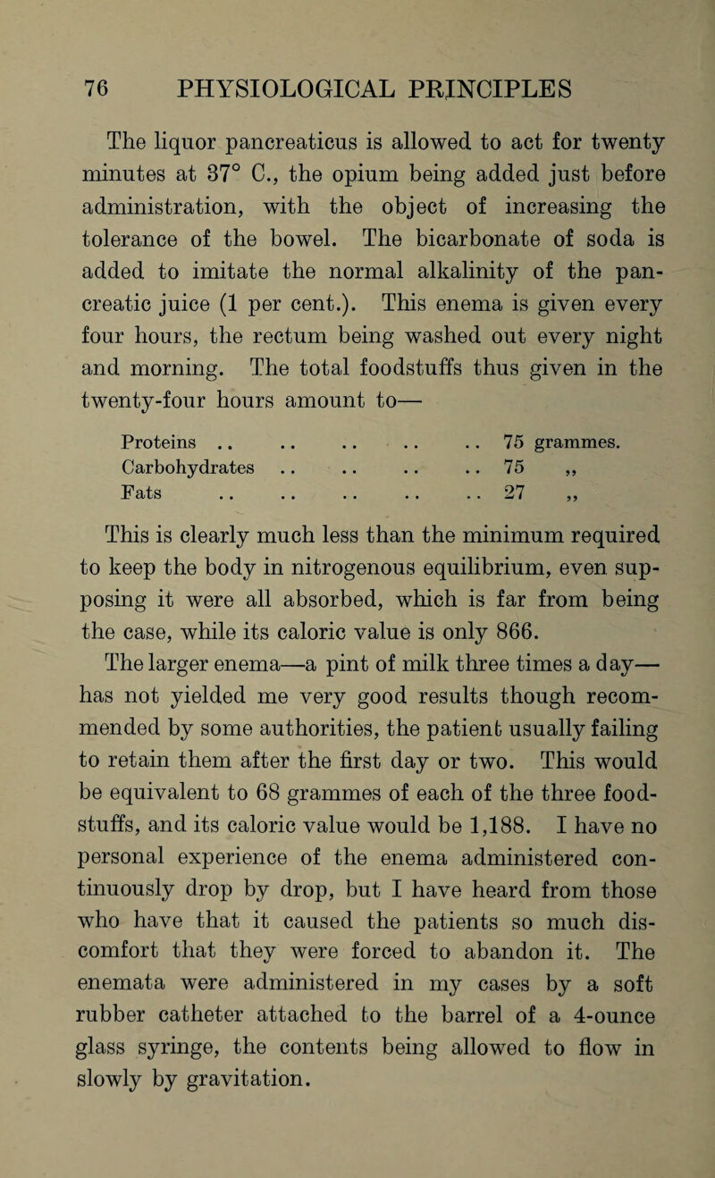 The liquor pancreaticus is allowed to act for twenty minutes at 37° C., the opium being added just before administration, with the object of increasing the tolerance of the bowel. The bicarbonate of soda is added to imitate the normal alkalinity of the pan¬ creatic juice (1 per cent.). This enema is given every four hours, the rectum being washed out every night and morning. The total foodstuffs thus given in the twenty-four hours amount to— Proteins .. .. .. .. 75 grammes. Carbohydrates . . . . . . .. 75 ,, Fats .. .. .. .. 27 ,, This is clearly much less than the minimum required to keep the body in nitrogenous equilibrium, even sup¬ posing it were all absorbed, which is far from being the case, while its caloric value is only 866. The larger enema—a pint of milk three times a day— has not yielded me very good results though recom¬ mended by some authorities, the patient usually failing to retain them after the first day or two. This would be equivalent to 68 grammes of each of the three food¬ stuffs, and its caloric value would be 1,188. I have no personal experience of the enema administered con¬ tinuously drop by drop, but I have heard from those who have that it caused the patients so much dis¬ comfort that they Avere forced to abandon it. The enemata were administered in my cases by a soft rubber catheter attached to the barrel of a 4-ounce glass syringe, the contents being allowed to flow in slowly by gravitation.