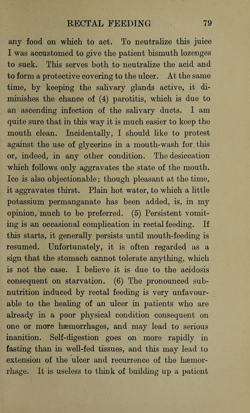 any food on which to act. To neutralize this juice I was accustomed to give the patient bismuth lozenges to suck. This serves both to neutralize the acid and to form a protective covering to the ulcer. At the same time, by keeping the salivary glands active, it di¬ minishes the chance of (4) parotitis, which is due to an ascending infection of the salivary ducts. I am quite sure that in this way it is much easier to keep the mouth clean. Incidentally, I should like to protest against the use of glycerine in a mouth-w'ash for this or, indeed, in any other condition. The desiccation which follows only aggravates the state of the mouth. Ice is also objectionable; though pleasant at the time, it aggravates thirst. Plain hot water, to which a little potassium permanganate has been added, is, in my opinion, much to be preferred. (5) Persistent vomit¬ ing is an occasional complication in rectal feeding. If this starts, it generally persists until mouth-feeding is resumed. Unfortunately, it is often regarded as a sign that the stomach cannot tolerate anything, which is not the case. I believe it is due to the acidosis consequent on starvation. (6) The pronounced sub¬ nutrition induced by rectal feeding is very unfavour¬ able to the healing of an ulcer in patients who are already in a poor physical condition consequent on one or more haemorrhages, and may lead to serious inanition. Self-digestion goes on more rapidly in fasting than in well-fed tissues, and this may lead to extension of the ulcer and recurrence of the haemor¬ rhage. It is useless to think of building up a patient