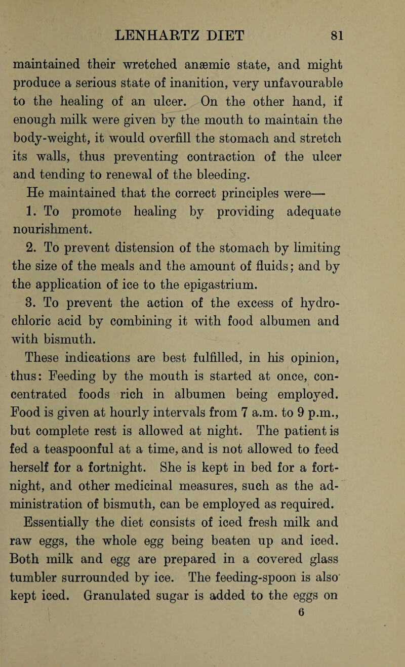 maintained their wretched anaemic state, and might produce a serious state of inanition, very unfavourable to the healing of an ulcer. On the other hand, if enough milk were given by the mouth to maintain the body-weight, it would overfill the stomach and stretch its walls, thus preventing contraction of the ulcer and tending to renewal of the bleeding. He maintained that the correct principles were— 1. To promote healing by providing adequate nourishment. 2. To prevent distension of the stomach by limiting the size of the meals and the amount of fluids; and by the application of ice to the epigastrium. 3. To prevent the action of the excess of hydro¬ chloric acid by combining it with food albumen and with bismuth. These indications are best fulfilled, in his opinion, thus: Feeding by the mouth is started at once, con¬ centrated foods rich in albumen being employed. Food is given at hourly intervals from 7 a.m. to 9 p.m., but complete rest is allowed at night. The patient is fed a teaspoonful at a time, and is not allowed to feed herself for a fortnight. She is kept in bed for a fort¬ night, and other medicinal measures, such as the ad¬ ministration of bismuth, can be employed as required. Essentially the diet consists of iced fresh milk and raw eggs, the whole egg being beaten up and iced. Both milk and egg are prepared in a covered glass tumbler surrounded by ice. The feeding-spoon is also kept iced. Granulated sugar is added to the eggs on 6