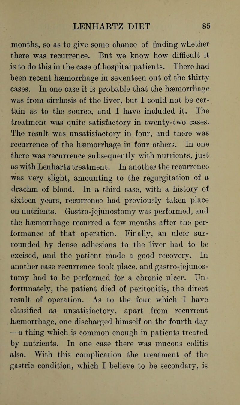 months, so as to give some chance of finding whether there was recurrence. But we know how difficult it is to do this in the case of hospital patients. There had been recent haemorrhage in seventeen out of the thirty cases. In one case it is probable that the haemorrhage was from cirrhosis of the liver, but I could not be cer¬ tain as to the source, and I have included it. The treatment was quite satisfactory in twenty-two cases. The result was unsatisfactory in four, and there was recurrence of the haemorrhage in four others. In one there was recurrence subsequently with nutrients, just as with Lenhartz treatment. In another the recurrence was very slight, amounting to the regurgitation of a drachm of blood. In a third case, with a history of sixteen years, recurrence had previously taken place on nutrients. Gastro-jejunostomy was performed, and the haemorrhage recurred a few months after the per¬ formance of that operation. Finally, an ulcer sur¬ rounded by dense adhesions to the liver had to be excised, and the patient made a good recovery. In another case recurrence took place, and gastro-jejunos¬ tomy had to be performed for a chronic ulcer. Un¬ fortunately, the patient died of peritonitis, the direct result of operation. As to the four which I have classified as unsatisfactory, apart from recurrent haemorrhage, one discharged himself on the fourth day —a thing which is common enough in patients treated by nutrients. In one case there was mucous colitis also. With this complication the treatment of the gastric condition, which I believe to be secondary, is