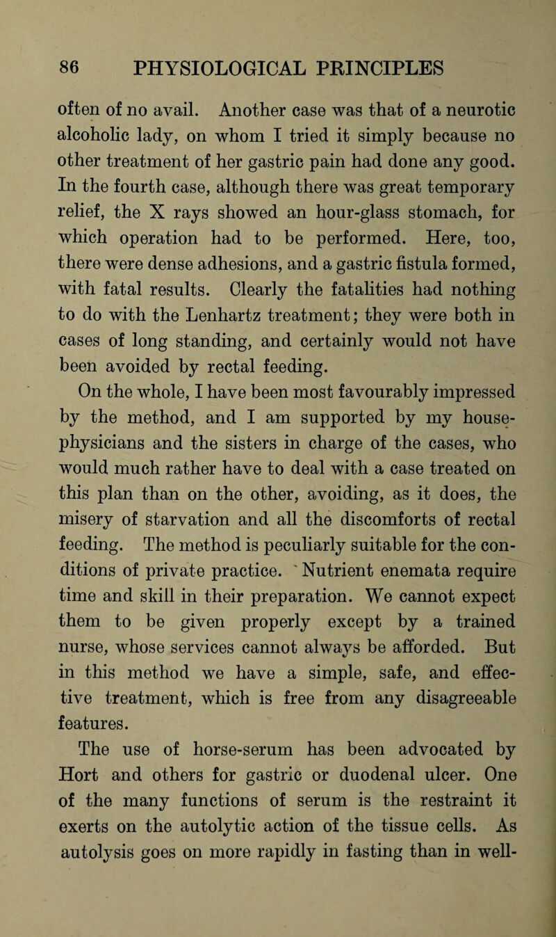 often of no avail. Another case was that of a neurotic alcoholic lady, on whom I tried it simply because no other treatment of her gastric pain had done any good. In the fourth case, although there was great temporary relief, the X rays showed an hour-glass stomach, for which operation had to be performed. Here, too, there were dense adhesions, and a gastric fistula formed, with fatal results. Clearly the fatalities had nothing to do with the Lenhartz treatment; they were both in cases of long standing, and certainly would not have been avoided by rectal feeding. On the whole, I have been most favourably impressed by the method, and I am supported by my house- physicians and the sisters in charge of the cases, who would much rather have to deal with a case treated on this plan than on the other, avoiding, as it does, the misery of starvation and all the discomforts of rectal feeding. The method is peculiarly suitable for the con¬ ditions of private practice. ' Nutrient enemata require time and skill in their preparation. We cannot expect them to be given properly except by a trained nurse, whose services cannot always be afforded. But in this method we have a simple, safe, and effec¬ tive treatment, which is free from any disagreeable features. The use of horse-serum has been advocated by Hort and others for gastric or duodenal ulcer. One of the many functions of serum is the restraint it exerts on the autolytic action of the tissue cells. As autolysis goes on more rapidly in fasting than in well-