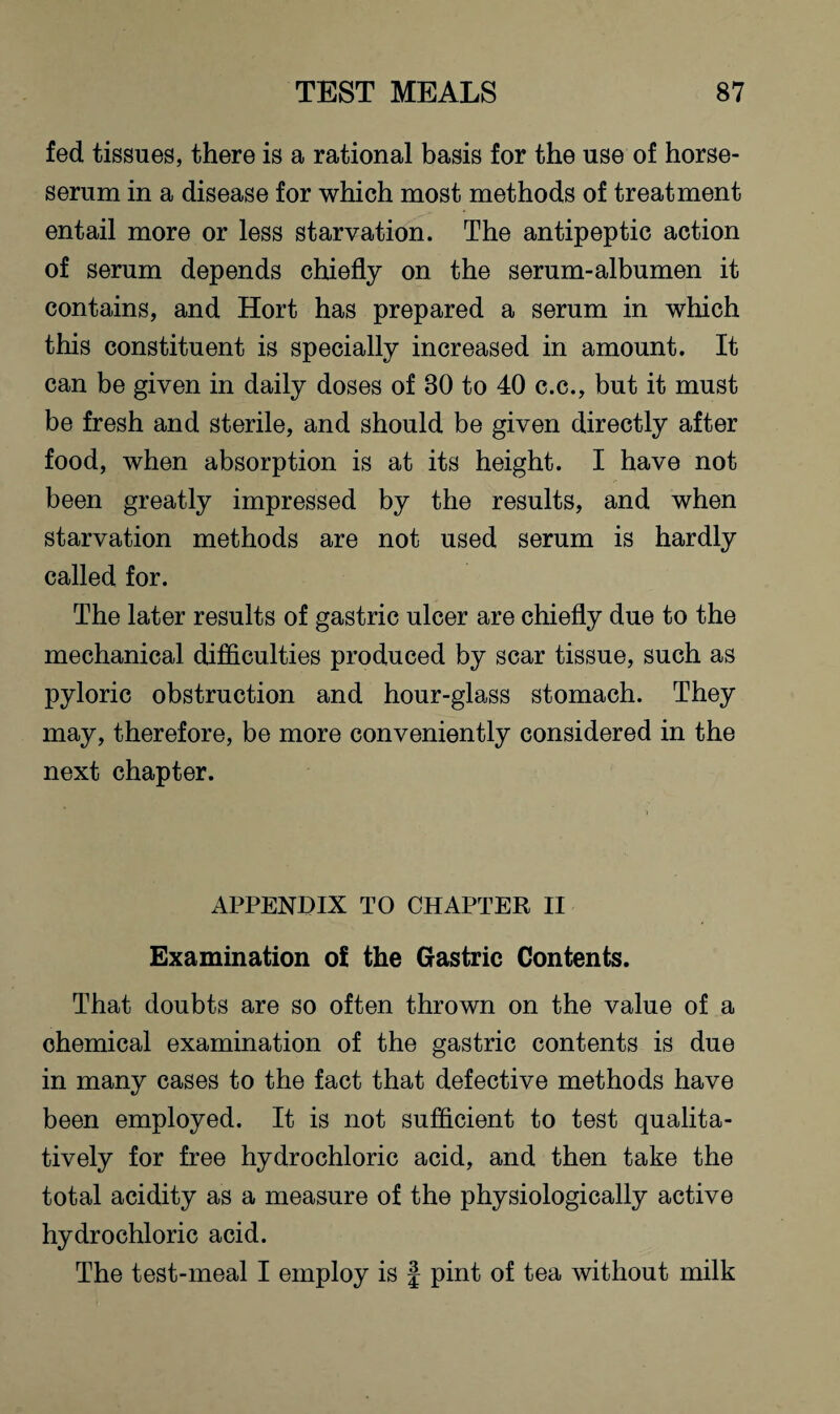 fed tissues, there is a rational basis for the use of horse- serum in a disease for which most methods of treatment entail more or less starvation. The antipeptic action of serum depends chiefly on the serum-albumen it contains, and Hort has prepared a serum in which this constituent is specially increased in amount. It can be given in daily doses of 80 to 40 c.c., but it must be fresh and sterile, and should be given directly after food, when absorption is at its height. I have not been greatly impressed by the results, and when starvation methods are not used serum is hardly called for. The later results of gastric ulcer are chiefly due to the mechanical difficulties produced by scar tissue, such as pyloric obstruction and hour-glass stomach. They may, therefore, be more conveniently considered in the next chapter. APPENDIX TO CHAPTER II Examination of the Gastric Contents. That doubts are so often thrown on the value of a chemical examination of the gastric contents is due in many cases to the fact that defective methods have been employed. It is not sufficient to test qualita¬ tively for free hydrochloric acid, and then take the total acidity as a measure of the physiologically active hydrochloric acid. The test-meal I employ is § pint of tea without milk