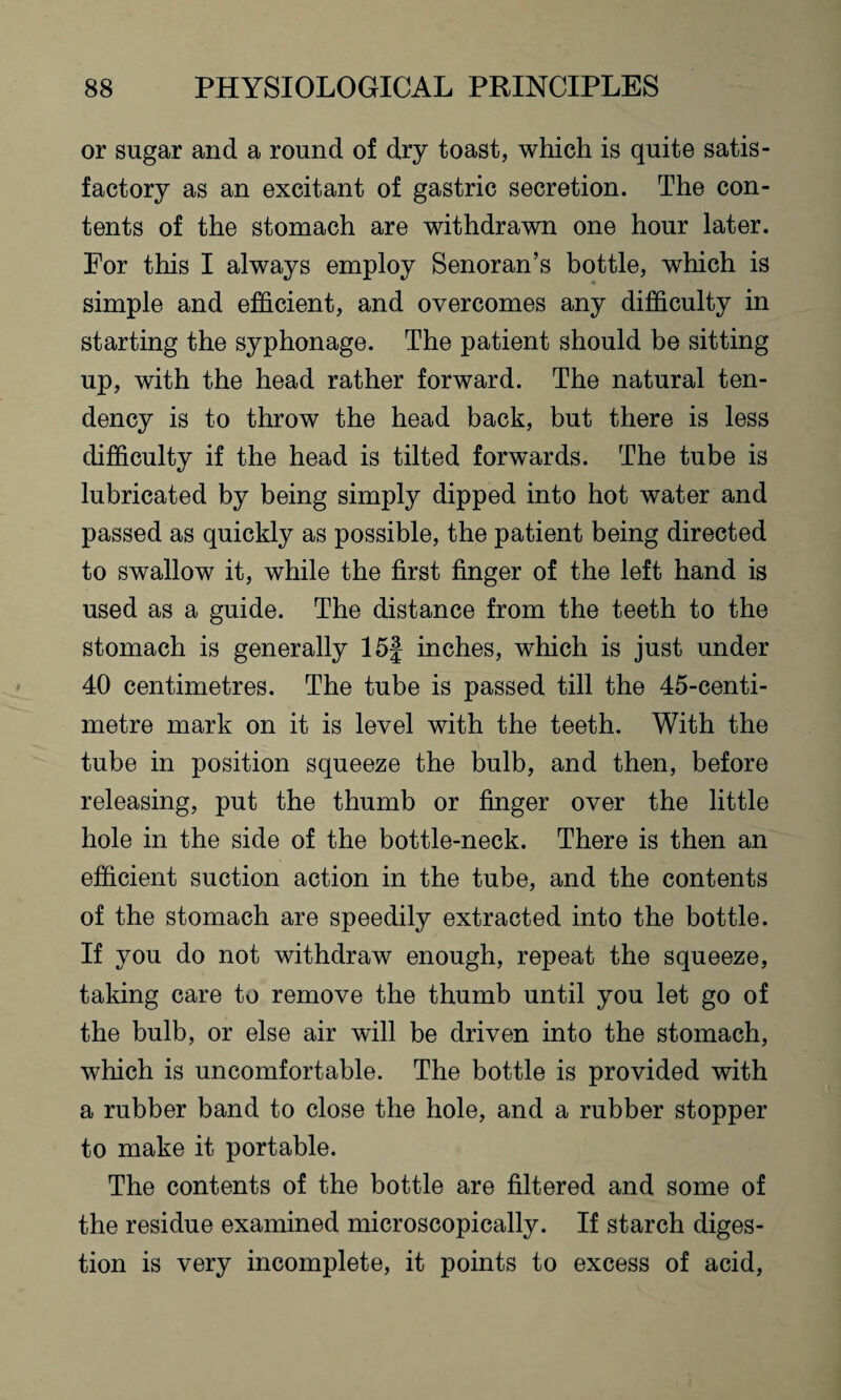 or sugar and a round of dry toast, which is quite satis¬ factory as an excitant of gastric secretion. The con¬ tents of the stomach are withdrawn one hour later. For this I always employ Senoran’s bottle, which is simple and efficient, and overcomes any difficulty in starting the syphonage. The patient should be sitting up, with the head rather forward. The natural ten¬ dency is to throw the head back, but there is less difficulty if the head is tilted forwards. The tube is lubricated by being simply dipped into hot water and passed as quickly as possible, the patient being directed to swallow it, while the first finger of the left hand is used as a guide. The distance from the teeth to the stomach is generally 15| inches, which is just under 40 centimetres. The tube is passed till the 45-centi- metre mark on it is level with the teeth. With the tube in position squeeze the bulb, and then, before releasing, put the thumb or finger over the little hole in the side of the bottle-neck. There is then an efficient suction action in the tube, and the contents of the stomach are speedily extracted into the bottle. If you do not withdraw enough, repeat the squeeze, taking care to remove the thumb until you let go of the bulb, or else air will be driven into the stomach, which is uncomfortable. The bottle is provided with a rubber band to close the hole, and a rubber stopper to make it portable. The contents of the bottle are filtered and some of the residue examined microscopically. If starch diges¬ tion is very incomplete, it points to excess of acid,