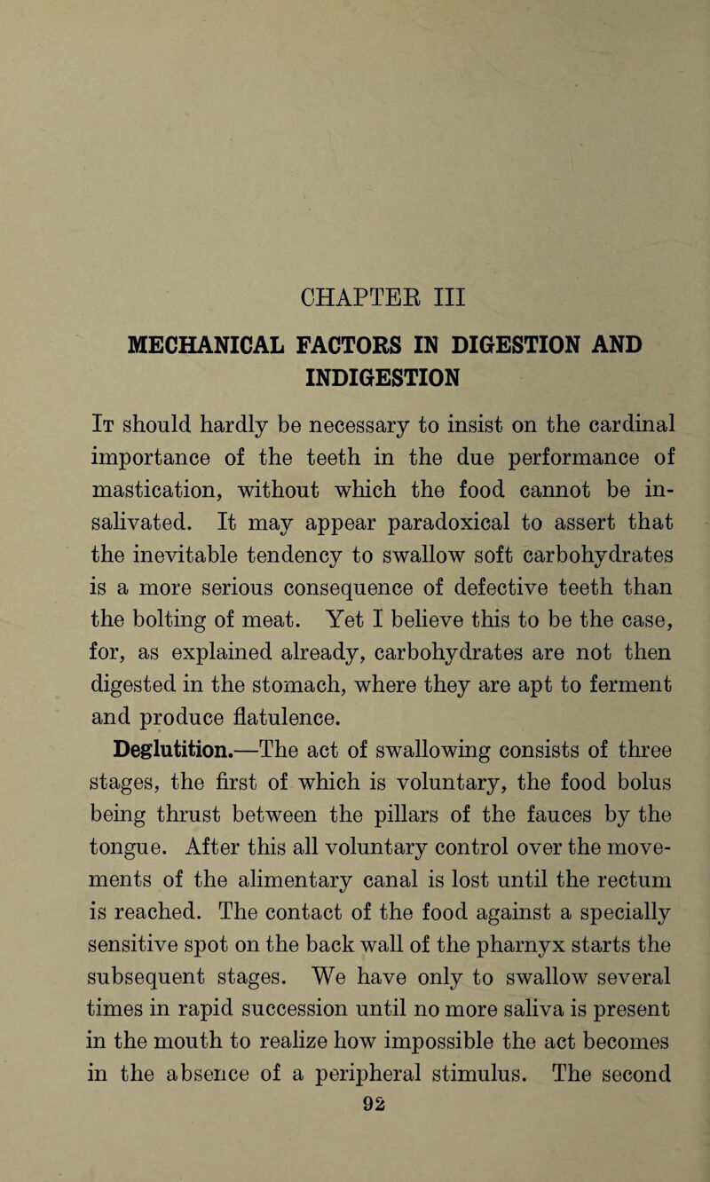 CHAPTER III MECHANICAL FACTORS IN DIGESTION AND INDIGESTION It should hardly be necessary to insist on the cardinal importance of the teeth in the due performance of mastication, without which the food cannot be in¬ salivated. It may appear paradoxical to assert that the inevitable tendency to swallow soft carbohydrates is a more serious consequence of defective teeth than the bolting of meat. Yet I believe this to be the case, for, as explained already, carbohydrates are not then digested in the stomach, where they are apt to ferment and produce flatulence. Deglutition.—The act of swallowing consists of three stages, the first of which is voluntary, the food bolus being thrust between the pillars of the fauces by the tongue. After this all voluntary control over the move¬ ments of the alimentary canal is lost until the rectum is reached. The contact of the food against a specially sensitive spot on the back wall of the pharnyx starts the subsequent stages. We have only to swallow several times in rapid succession until no more saliva is present in the mouth to realize how impossible the act becomes in the absence of a peripheral stimulus. The second