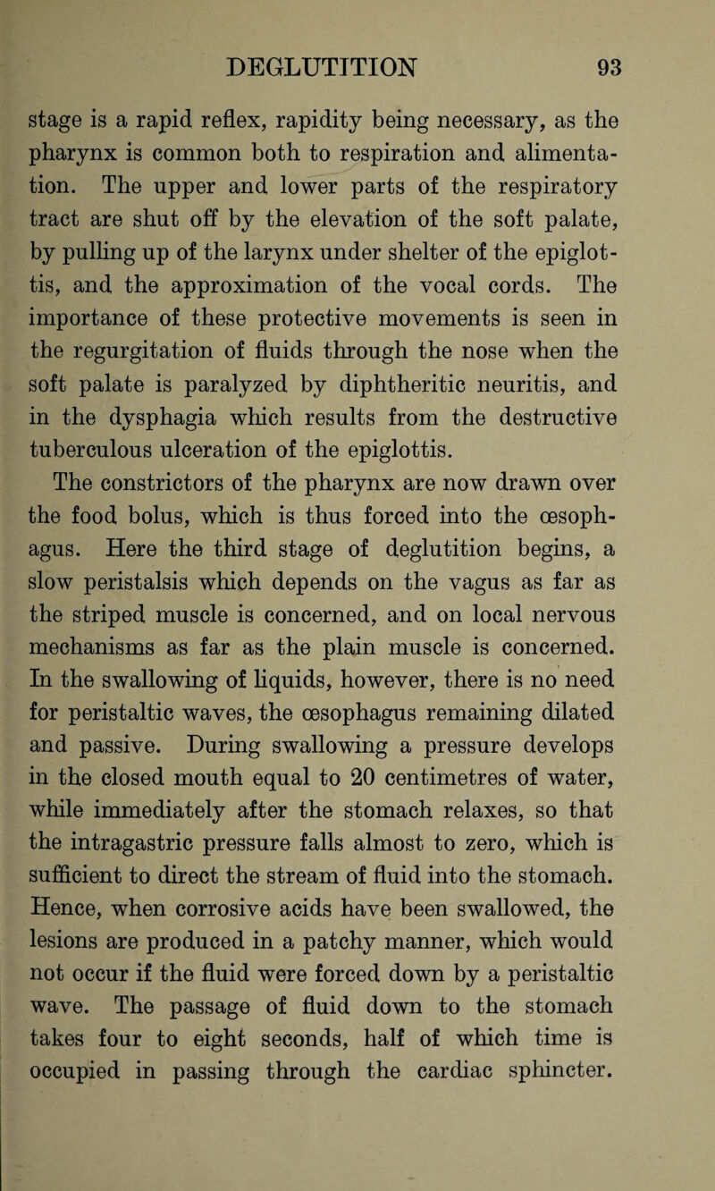 stage is a rapid reflex, rapidity being necessary, as the pharynx is common both to respiration and alimenta¬ tion. The upper and lower parts of the respiratory tract are shut off by the elevation of the soft palate, by pulling up of the larynx under shelter of the epiglot¬ tis, and the approximation of the vocal cords. The importance of these protective movements is seen in the regurgitation of fluids through the nose when the soft palate is paralyzed by diphtheritic neuritis, and in the dysphagia which results from the destructive tuberculous ulceration of the epiglottis. The constrictors of the pharynx are now drawn over the food bolus, which is thus forced into the oesoph¬ agus. Here the third stage of deglutition begins, a slow peristalsis which depends on the vagus as far as the striped muscle is concerned, and on local nervous mechanisms as far as the plain muscle is concerned. In the swallowing of liquids, however, there is no need for peristaltic waves, the oesophagus remaining dilated and passive. During swallowing a pressure develops in the closed mouth equal to 20 centimetres of water, while immediately after the stomach relaxes, so that the intragastric pressure falls almost to zero, which is sufficient to direct the stream of fluid into the stomach. Hence, when corrosive acids have been swallowed, the lesions are produced in a patchy manner, which would not occur if the fluid were forced down by a peristaltic wave. The passage of fluid down to the stomach takes four to eight seconds, half of which time is occupied in passing through the cardiac sphincter.