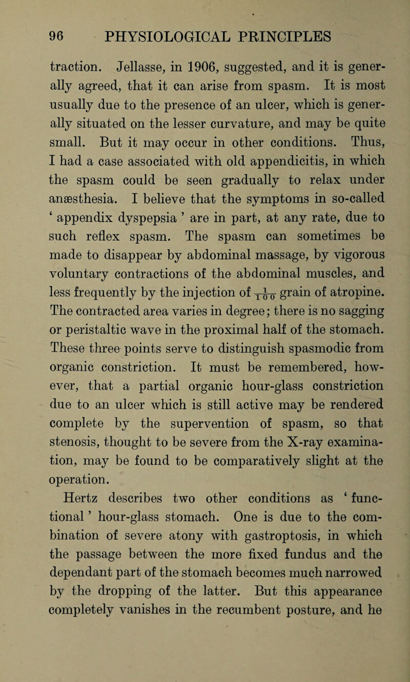 traction. Jellasse, in 1906, suggested, and it is gener¬ ally agreed, that it can arise from spasm. It is most usually due to the presence of an ulcer, which is gener¬ ally situated on the lesser curvature, and may be quite small. But it may occur in other conditions. Thus, I had a case associated with old appendicitis, in which the spasm could be seen gradually to relax under anaesthesia. I believe that the symptoms in so-called ‘ appendix dyspepsia ’ are in part, at any rate, due to such reflex spasm. The spasm can sometimes be made to disappear by abdominal massage, by vigorous voluntary contractions of the abdominal muscles, and less frequently by the injection of y-J-g- grain of atropine. The contracted area varies in degree; there is no sagging or peristaltic wave in the proximal half of the stomach. These three points serve to distinguish spasmodic from organic constriction. It must be remembered, how¬ ever, that a partial organic hour-glass constriction due to an ulcer which is still active may be rendered complete by the supervention of spasm, so that stenosis, thought to be severe from the X-ray examina¬ tion, may be found to be comparatively slight at the operation. Hertz describes two other conditions as ‘ func¬ tional ’ hour-glass stomach. One is due to the com¬ bination of severe atony with gastroptosis, in which the passage between the more fixed fundus and the dependant part of the stomach becomes much narrowed by the dropping of the latter. But this appearance completely vanishes in the recumbent posture, and he