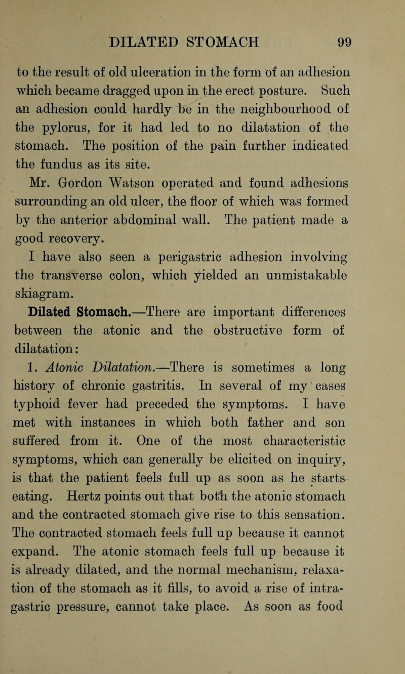 to the result of old ulceration in the form of an adhesion which became dragged upon in the erect posture. Such an adhesion could hardly be in the neighbourhood of the pylorus, for it had led to no dilatation of the stomach. The position of the pain further indicated the fundus as its site. Mr. Gordon Watson operated and found adhesions surrounding an old ulcer, the floor of which was formed by the anterior abdominal wall. The patient made a good recovery. I have also seen a perigastric adhesion involving the transverse colon, which yielded an unmistakable skiagram. Dilated Stomach.—There are important differences between the atonic and the obstructive form of dilatation: 1. Atonic Dilatation.—There is sometimes a long history of chronic gastritis. In several of my cases typhoid fever had preceded the symptoms. I have met with instances in which both father and son suffered from it. One of the most characteristic symptoms, which can generally be elicited on inquiry, is that the patient feels full up as soon as he starts eating. Hertz points out that both the atonic stomach and the contracted stomach give rise to this sensation. The contracted stomach feels full up because it cannot expand. The atonic stomach feels full up because it is already dilated, and the normal mechanism, relaxa¬ tion of the stomach as it fills, to avoid a rise of intra- gastric pressure, cannot take place. As soon as food