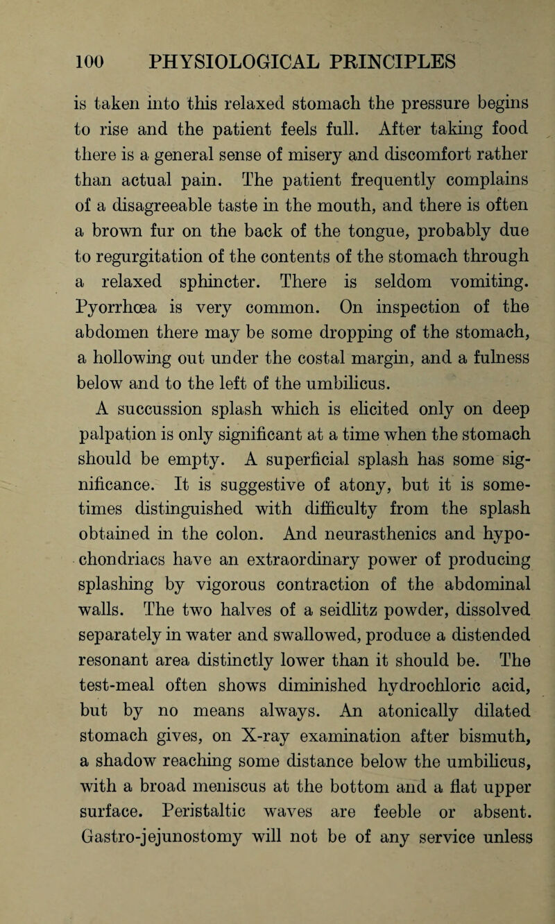 is taken into this relaxed stomach the pressure begins to rise and the patient feels full. After taking food there is a general sense of misery and discomfort rather than actual pain. The patient frequently complains of a disagreeable taste in the mouth, and there is often a brown fur on the back of the tongue, probably due to regurgitation of the contents of the stomach through a relaxed sphincter. There is seldom vomiting. Pyorrhoea is very common. On inspection of the abdomen there may be some dropping of the stomach, a hollowing out under the costal margin, and a fulness below and to the left of the umbilicus. A succussion splash which is elicited only on deep palpation is only significant at a time when the stomach should be empty. A superficial splash has some sig¬ nificance. It is suggestive of atony, but it is some¬ times distinguished with difficulty from the splash obtained in the colon. And neurasthenics and hypo¬ chondriacs have an extraordinary power of producing splashing by vigorous contraction of the abdominal walls. The two halves of a seidlitz powder, dissolved separately in water and swallowed, produce a distended resonant area distinctly lower than it should be. The test-meal often shows diminished hvdrochloric acid, but by no means always. An atonically dilated stomach gives, on X-ray examination after bismuth, a shadow reaching some distance below the umbilicus, with a broad meniscus at the bottom and a flat upper surface. Peristaltic waves are feeble or absent. Gastro-jejunostomy will not be of any service unless