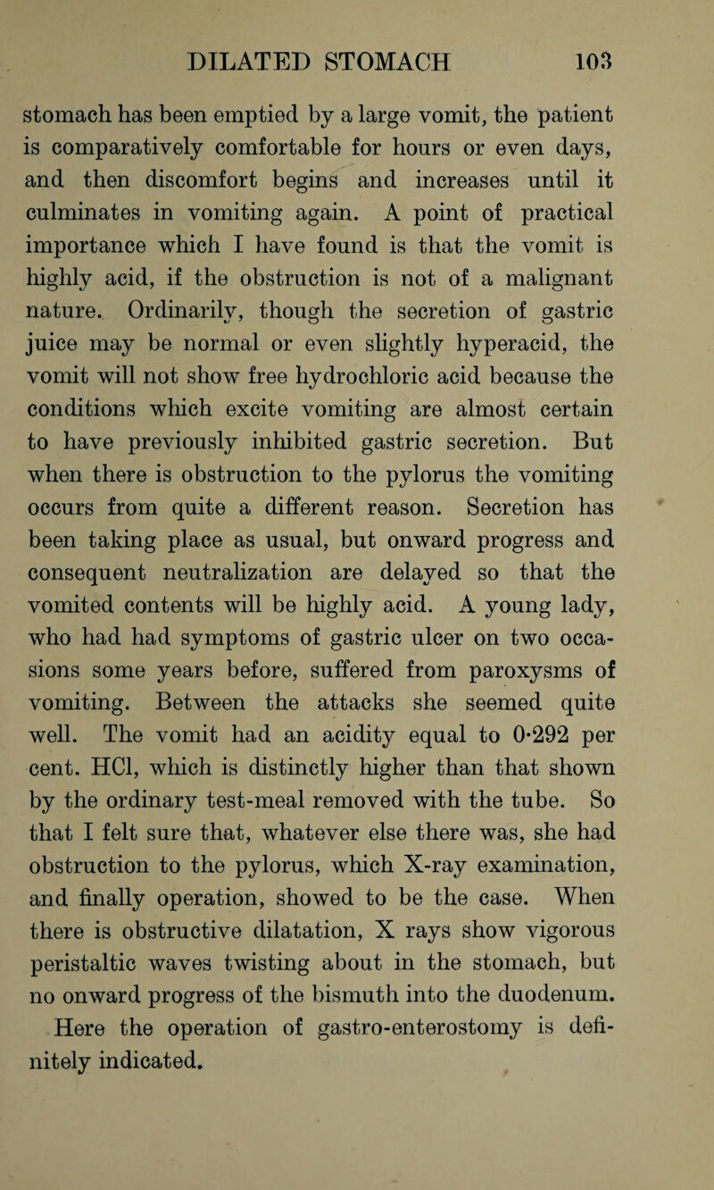 stomach has been emptied by a large vomit, the patient is comparatively comfortable for hours or even days, and then discomfort begins and increases until it culminates in vomiting again. A point of practical importance which I have found is that the vomit is highly acid, if the obstruction is not of a malignant nature. Ordinarily, though the secretion of gastric juice may be normal or even slightly hyperacid, the vomit will not show free hydrochloric acid because the conditions which excite vomiting are almost certain to have previously inhibited gastric secretion. But when there is obstruction to the pylorus the vomiting occurs from quite a different reason. Secretion has been taking place as usual, but onward progress and consequent neutralization are delayed so that the vomited contents will be highly acid. A young lady, who had had symptoms of gastric ulcer on two occa¬ sions some years before, suffered from paroxysms of vomiting. Between the attacks she seemed quite well. The vomit had an acidity equal to 0*292 per cent. HC1, which is distinctly higher than that shown by the ordinary test-meal removed with the tube. So that I felt sure that, whatever else there was, she had obstruction to the pylorus, which X-ray examination, and finally operation, showed to be the case. When there is obstructive dilatation, X rays show vigorous peristaltic waves twisting about in the stomach, but no onward progress of the bismuth into the duodenum. Here the operation of gastro-enterostomy is defi¬ nitely indicated.