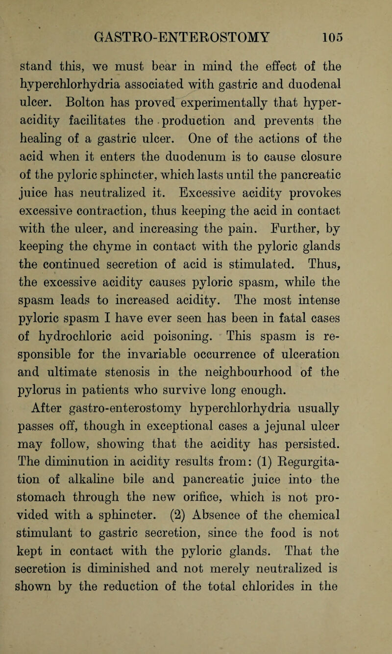stand this, we must bear in mind the effect of the hyperchlorhydria associated with gastric and duodenal ulcer. Bolton has proved experimentally that hyper¬ acidity facilitates the production and prevents the healing of a gastric ulcer. One of the actions of the acid when it enters the duodenum is to cause closure of the pyloric sphincter, which lasts until the pancreatic juice has neutralized it. Excessive acidity provokes excessive contraction, thus keeping the acid in contact with the ulcer, and increasing the pain. Further, by keeping the chyme in contact with the pyloric glands the continued secretion of acid is stimulated. Thus, the excessive acidity causes pyloric spasm, while the spasm leads to increased acidity. The most intense pyloric spasm I have ever seen has been in fatal cases of hydrochloric acid poisoning. This spasm is re¬ sponsible for the invariable occurrence of ulceration and ultimate stenosis in the neighbourhood of the pylorus in patients who survive long enough. After gastro-enterostomy hyperchlorhydria usually passes off, though in exceptional cases a jejunal ulcer may follow, showing that the acidity has persisted. The diminution in acidity results from: (1) Regurgita¬ tion of alkaline bile and pancreatic juice into the stomach through the new orifice, which is not pro¬ vided with a sphincter. (2) Absence of the chemical stimulant to gastric secretion, since the food is not kept in contact with the pyloric glands. That the secretion is diminished and not merely neutralized is shown by the reduction of the total chlorides in the