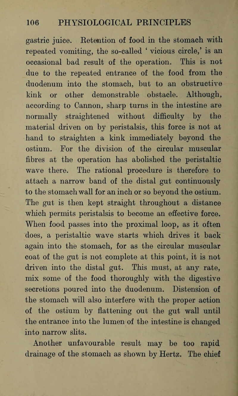 gastric juice. Retention of food in the stomach with repeated vomiting, the so-called ‘ vicious circle,’ is an occasional bad result of the operation. This is not due to the repeated entrance of the food from the duodenum into the stomach, but to an obstructive kink or other demonstrable obstacle. Although, according to Cannon, sharp turns in the intestine are normally straightened without difficulty by the material driven on by peristalsis, this force is not at hand to straighten a kink immediately beyond the ostium. For the division of the circular muscular fibres at the operation has abolished the peristaltic wave there. The rational procedure is therefore to attach a narrow band of the distal gut continuously to the stomach wall for an inch or so beyond the ostium. The gut is then kept straight throughout a distance which permits peristalsis to become an effective force. When food passes into the proximal loop, as it often does, a peristaltic wave starts which drives it back again into the stomach, for as the circular muscular coat of the gut is not complete at this point, it is not driven into the distal gut. This must, at any rate, mix some of the food thoroughly with the digestive secretions poured into the duodenum. Distension of the stomach will also interfere with the proper action of the ostium by flattening out the gut wall until the entrance into the lumen of the intestine is changed into narrow slits. Another unfavourable result may be too rapid drainage of the stomach as shown by Hertz. The chief