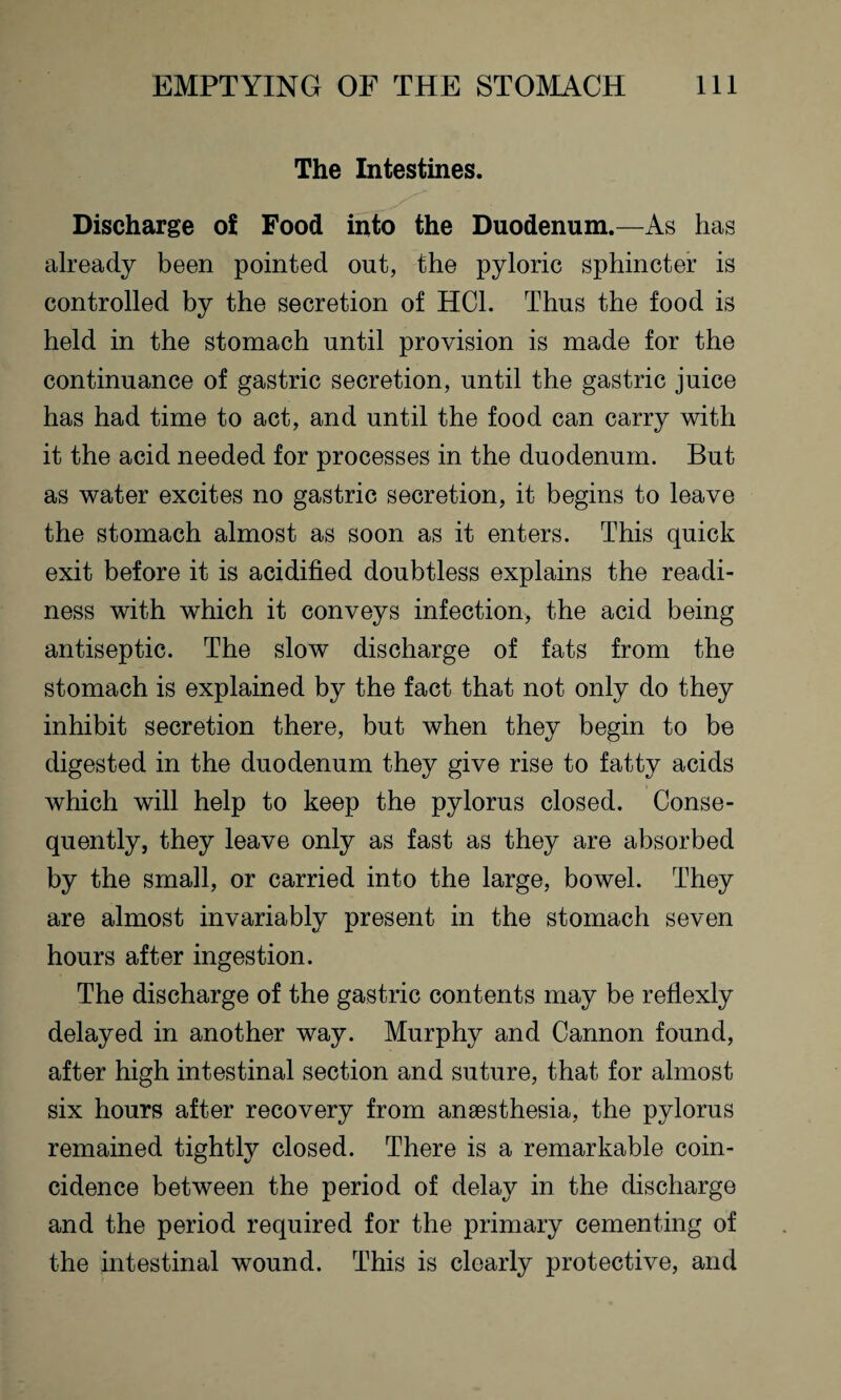 The Intestines. Discharge of Food into the Duodenum.—As has already been pointed out, the pyloric sphincter is controlled by the secretion of HC1. Thus the food is held in the stomach until provision is made for the continuance of gastric secretion, until the gastric juice has had time to act, and until the food can carry with it the acid needed for processes in the duodenum. But as water excites no gastric secretion, it begins to leave the stomach almost as soon as it enters. This quick exit before it is acidified doubtless explains the readi¬ ness with which it conveys infection, the acid being antiseptic. The slow discharge of fats from the stomach is explained by the fact that not only do they inhibit secretion there, but when they begin to be digested in the duodenum they give rise to fatty acids which will help to keep the pylorus closed. Conse¬ quently, they leave only as fast as they are absorbed by the small, or carried into the large, bowel. They are almost invariably present in the stomach seven hours after ingestion. The discharge of the gastric contents may be refiexly delayed in another way. Murphy and Cannon found, after high intestinal section and suture, that for almost six hours after recovery from anaesthesia, the pylorus remained tightly closed. There is a remarkable coin¬ cidence between the period of delay in the discharge and the period required for the primary cementing of the intestinal wound. This is clearly protective, and