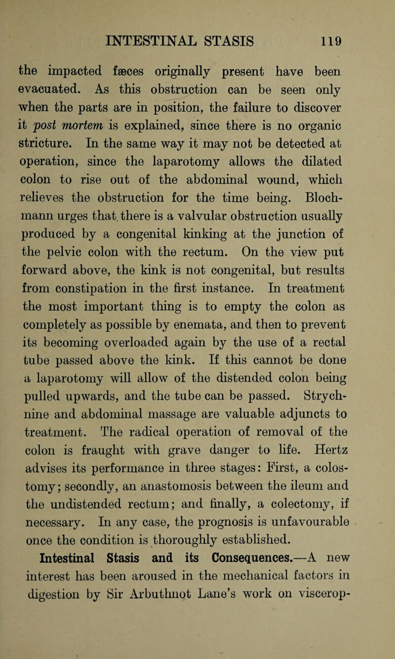 the impacted faeces originally present have been evacuated. As this obstruction can be seen only when the parts are in position, the failure to discover it post mortem is explained, since there is no organic stricture. In the same way it may not be detected at operation, since the laparotomy allows the dilated colon to rise out of the abdominal wound, which relieves the obstruction for the time being. Bloch- mann urges that, there is a valvular obstruction usually produced by a congenital kinking at the junction of the pelvic colon with the rectum. On the view put forward above, the kink is not congenital, but results from constipation in the first instance. In treatment the most important thing is to empty the colon as completely as possible by enemata, and then to prevent its becoming overloaded again by the use of a rectal tube passed above the kink. If this cannot be done a laparotomy will allow of the distended colon being pulled upwards, and the tube can be passed. Strych¬ nine and abdominal massage are valuable adjuncts to treatment. The radical operation of removal of the colon is fraught with grave danger to life. Hertz advises its performance in three stages: First, a colos¬ tomy ; secondly, an anastomosis between the ileum and the undistended rectum; and finally, a colectomy, if necessary. In any case, the prognosis is unfavourable once the condition is thoroughly established. Intestinal Stasis and its Consequences.—A new interest has been aroused in the mechanical factors in digestion by Sir Arbuthnot Lane’s work on viscerop-