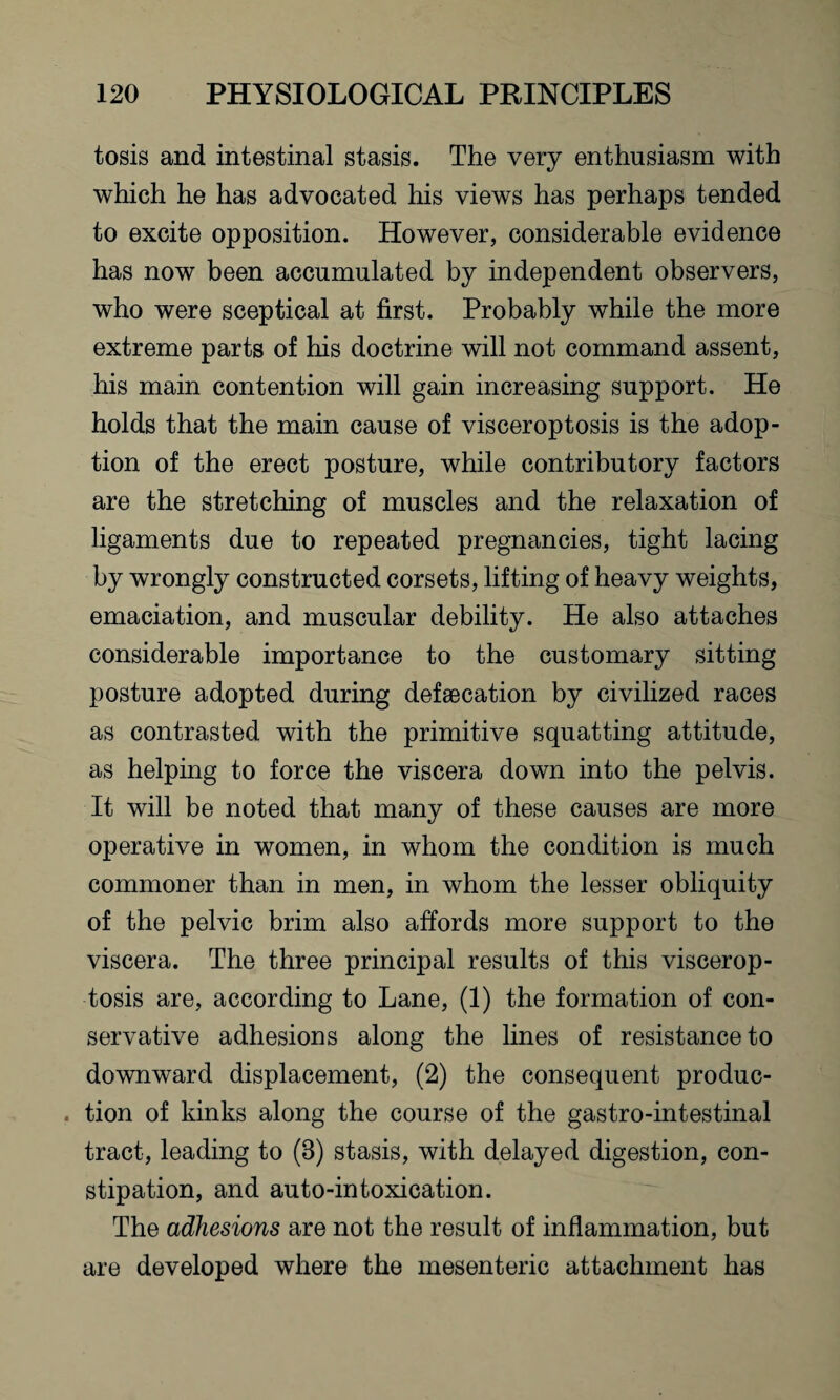 tosis and intestinal stasis. The very enthusiasm with which he has advocated his views has perhaps tended to excite opposition. However, considerable evidence has now been accumulated by independent observers, who were sceptical at first. Probably while the more extreme parts of his doctrine will not command assent, his main contention will gain increasing support. He holds that the main cause of visceroptosis is the adop¬ tion of the erect posture, while contributory factors are the stretching of muscles and the relaxation of ligaments due to repeated pregnancies, tight lacing by wrongly constructed corsets, lifting of heavy weights, emaciation, and muscular debility. He also attaches considerable importance to the customary sitting posture adopted during defsecation by civilized races as contrasted with the primitive squatting attitude, as helping to force the viscera down into the pelvis. It will be noted that many of these causes are more operative in women, in whom the condition is much commoner than in men, in whom the lesser obliquity of the pelvic brim also affords more support to the viscera. The three principal results of this viscerop¬ tosis are, according to Lane, (1) the formation of con¬ servative adhesions along the lines of resistance to downward displacement, (2) the consequent produc- . tion of kinks along the course of the gastro-intestinal tract, leading to (8) stasis, with delayed digestion, con¬ stipation, and auto-intoxication. The adhesions are not the result of inflammation, but are developed where the mesenteric attachment has