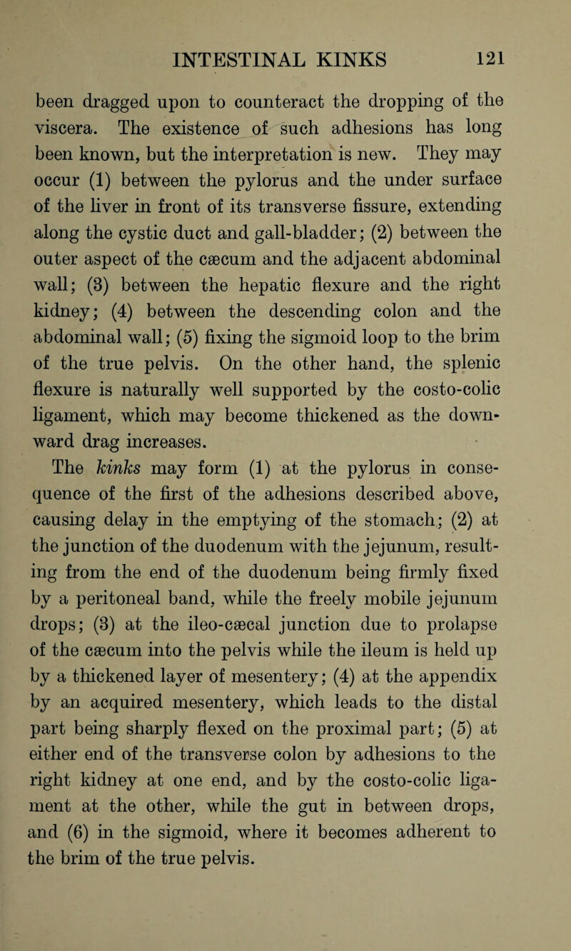 been dragged upon to counteract the dropping of the viscera. The existence of such adhesions has long been known, but the interpretation is new. They may occur (1) between the pylorus and the under surface of the liver in front of its transverse fissure, extending along the cystic duct and gall-bladder; (2) between the outer aspect of the caecum and the adjacent abdominal wall; (3) between the hepatic flexure and the right kidney; (4) between the descending colon and the abdominal wall; (5) fixing the sigmoid loop to the brim of the true pelvis. On the other hand, the splenic flexure is naturally well supported by the costo-colic ligament, which may become thickened as the down¬ ward drag increases. The kinks may form (1) at the pylorus in conse¬ quence of the first of the adhesions described above, causing delay in the emptying of the stomach; (2) at the junction of the duodenum with the jejunum, result¬ ing from the end of the duodenum being firmly fixed by a peritoneal band, while the freely mobile jejunum drops; (3) at the ileo-caecal junction due to prolapse of the caecum into the pelvis while the ileum is held up by a thickened layer of mesentery; (4) at the appendix by an acquired mesentery, which leads to the distal part being sharply flexed on the proximal part; (5) at either end of the transverse colon by adhesions to the right kidney at one end, and by the costo-colic liga¬ ment at the other, while the gut in between drops, and (6) in the sigmoid, where it becomes adherent to the brim of the true pelvis.