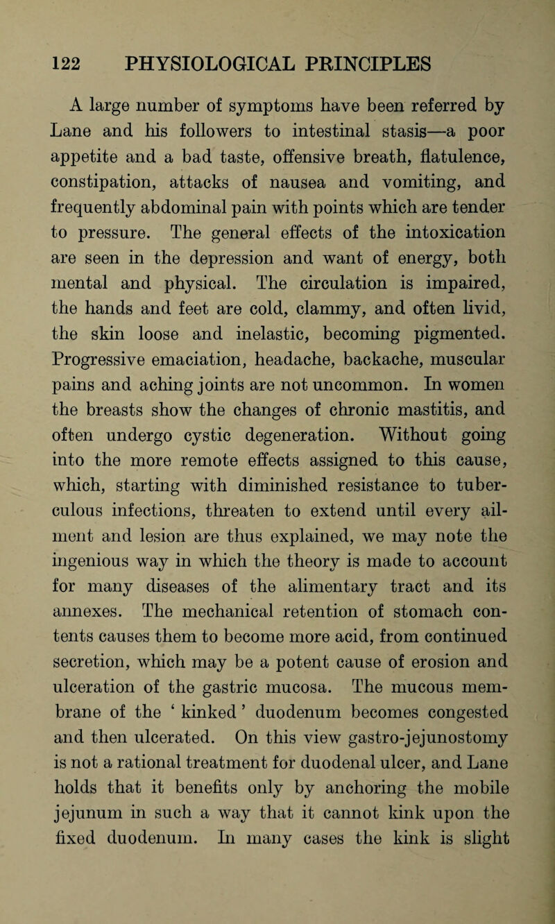 A large number of symptoms have been referred by Lane and his followers to intestinal stasis—a poor appetite and a bad taste, offensive breath, flatulence, constipation, attacks of nausea and vomiting, and frequently abdominal pain with points which are tender to pressure. The general effects of the intoxication are seen in the depression and want of energy, both mental and physical. The circulation is impaired, the hands and feet are cold, clammy, and often livid, the skin loose and inelastic, becoming pigmented. Progressive emaciation, headache, backache, muscular pains and aching joints are not uncommon. In women the breasts show the changes of chronic mastitis, and often undergo cystic degeneration. Without going into the more remote effects assigned to this cause, which, starting with diminished resistance to tuber¬ culous infections, threaten to extend until every ail¬ ment and lesion are thus explained, we may note the ingenious way in which the theory is made to account for many diseases of the alimentary tract and its annexes. The mechanical retention of stomach con¬ tents causes them to become more acid, from continued secretion, which may be a potent cause of erosion and ulceration of the gastric mucosa. The mucous mem¬ brane of the ‘ kinked ’ duodenum becomes congested and then ulcerated. On this view gastro-jejunostomy is not a rational treatment for duodenal ulcer, and Lane holds that it benefits only by anchoring the mobile jejunum in such a way that it cannot kink upon the fixed duodenum. In many cases the kink is slight