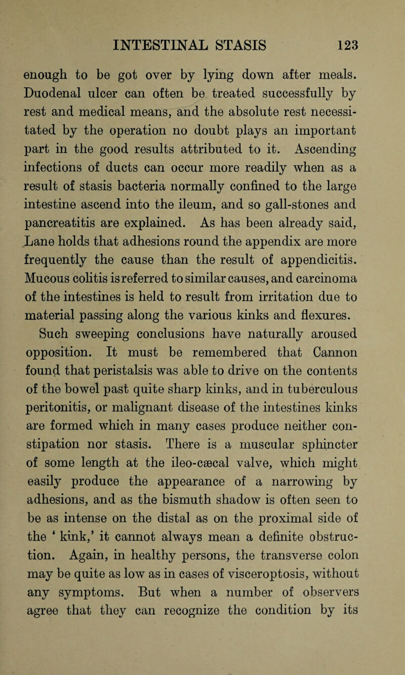 enough to be got over by lying down after meals. Duodenal ulcer can often be treated successfully by rest and medical means, and the absolute rest necessi¬ tated by the operation no doubt plays an important part in the good results attributed to it. Ascending infections of ducts can occur more readily when as a result of stasis bacteria normally confined to the large intestine ascend into the ileum, and so gall-stones and pancreatitis are explained. As has been already said, Lane holds that adhesions round the appendix are more frequently the cause than the result of appendicitis. Mucous colitis is referred to similar causes, and carcinoma of the intestines is held to result from irritation due to material passing along the various kinks and flexures. Such sweeping conclusions have naturally aroused opposition. It must be remembered that Cannon found that peristalsis was able to drive on the contents of the bowel past quite sharp kinks, and in tuberculous peritonitis, or malignant disease of the intestines kinks are formed which in many cases produce neither con¬ stipation nor stasis. There is a muscular sphincter of some length at the ileo-csecal valve, which might easily produce the appearance of a narrowing by adhesions, and as the bismuth shadow is often seen to be as intense on the distal as on the proximal side of the ‘ kink,’ it cannot always mean a definite obstruc¬ tion. Again, in healthy persons, the transverse colon may be quite as low as in cases of visceroptosis, without any symptoms. But when a number of observers agree that they can recognize the condition by its