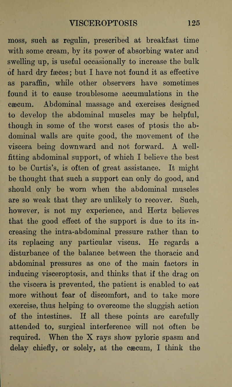 moss, such as regulin, prescribed at breakfast time with some cream, by its power of absorbing water and swelling up, is useful occasionally to increase the bulk of hard dry faeces; but I have not found it as effective as paraffin, while other observers have sometimes found it to cause troublesome accumulations in the caecum. Abdominal massage and exercises designed to develop the abdominal muscles may be helpful, though in some of the worst cases of ptosis the ab¬ dominal walls are quite good, the movement of the viscera being downward and not forward. A well¬ fitting abdominal support, of which I believe the best to be Curtis’s, is often of great assistance. It might be thought that such a support can only do good, and should only be worn when the abdominal muscles are so weak that they are unlikely to recover. Such, however, is not my experience, and Hertz believes that the good effect of the support is due to its in¬ creasing the intra-abdominal pressure rather than to its replacing any particular viscus. He regards a disturbance of the balance between the thoracic and abdominal pressures as one of the main factors in inducing visceroptosis, and thinks that if the drag on the viscera is prevented, the patient is enabled to eat more without fear of discomfort, and to take more exercise, thus helping to overcome the sluggish action of the intestines. If all these points are carefully attended to, surgical interference will not often be required. When the X rays show pyloric spasm and delay chiefly, or solely, at the caecum, I think the