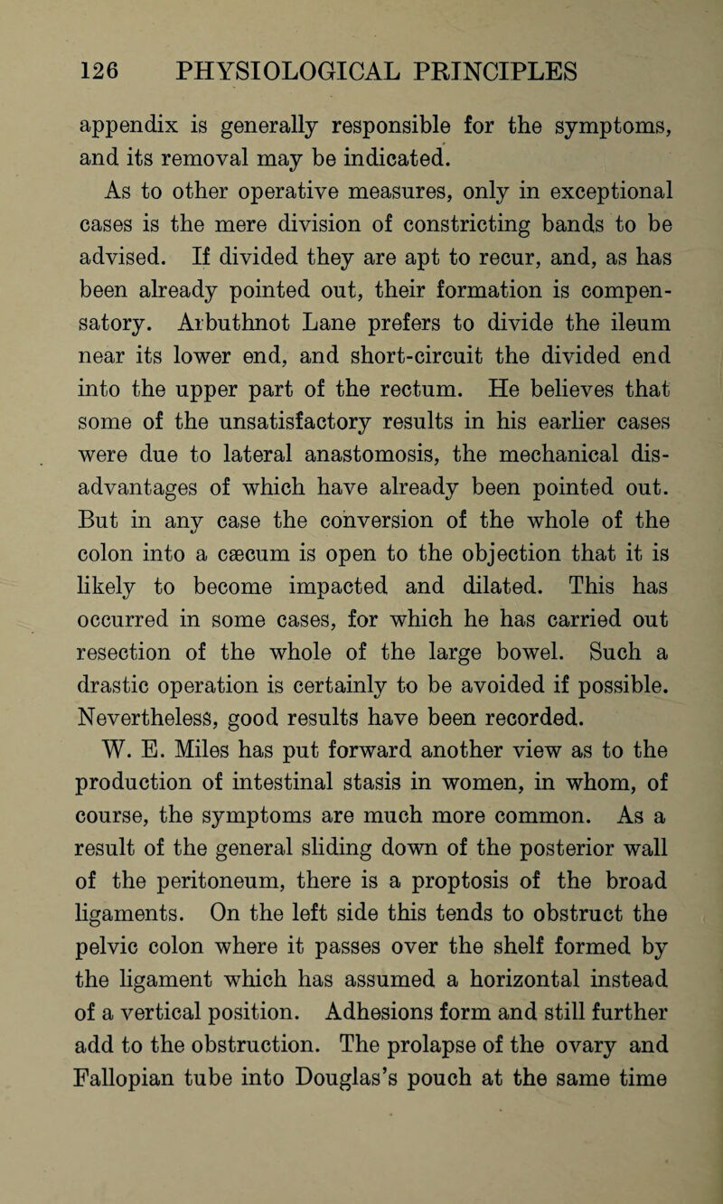 appendix is generally responsible for the symptoms, and its removal may be indicated. As to other operative measures, only in exceptional cases is the mere division of constricting bands to be advised. If divided they are apt to recur, and, as has been already pointed out, their formation is compen¬ satory. Arbuthnot Lane prefers to divide the ileum near its lower end, and short-circuit the divided end into the upper part of the rectum. He believes that some of the unsatisfactory results in his earlier cases were due to lateral anastomosis, the mechanical dis¬ advantages of which have already been pointed out. But in any case the conversion of the whole of the colon into a caecum is open to the objection that it is likely to become impacted and dilated. This has occurred in some cases, for which he has carried out resection of the whole of the large bowel. Such a drastic operation is certainly to be avoided if possible. Nevertheless, good results have been recorded. W. E. Miles has put forward another view as to the production of intestinal stasis in women, in whom, of course, the symptoms are much more common. As a result of the general sliding down of the posterior wall of the peritoneum, there is a proptosis of the broad ligaments. On the left side this tends to obstruct the pelvic colon where it passes over the shelf formed by the ligament which has assumed a horizontal instead of a vertical position. Adhesions form and still further add to the obstruction. The prolapse of the ovary and Fallopian tube into Douglas’s pouch at the same time