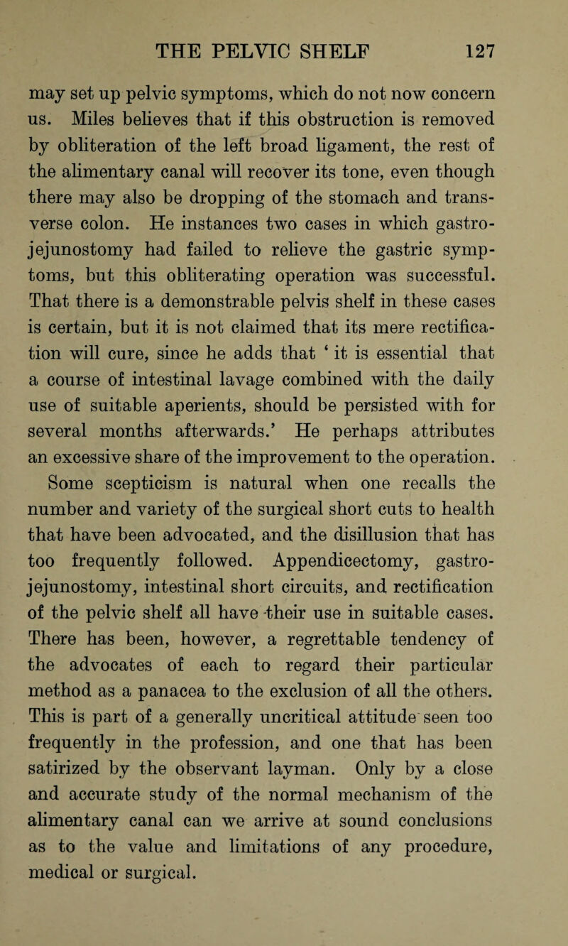 may set up pelvic symptoms, which do not now concern us. Miles believes that if this obstruction is removed by obliteration of the left broad ligament, the rest of the alimentary canal will recover its tone, even though there may also be dropping of the stomach and trans¬ verse colon. He instances two cases in which gastro¬ jejunostomy had failed to relieve the gastric symp¬ toms, but this obliterating operation was successful. That there is a demonstrable pelvis shelf in these cases is certain, but it is not claimed that its mere rectifica¬ tion will cure, since he adds that ‘ it is essential that a course of intestinal lavage combined with the daily use of suitable aperients, should be persisted with for several months afterwards.’ He perhaps attributes an excessive share of the improvement to the operation. Some scepticism is natural when one recalls the number and variety of the surgical short cuts to health that have been advocated, and the disillusion that has too frequently followed. Appendicectomy, gastro¬ jejunostomy, intestinal short circuits, and rectification of the pelvic shelf all have -their use in suitable cases. There has been, however, a regrettable tendency of the advocates of each to regard their particular method as a panacea to the exclusion of all the others. This is part of a generally uncritical attitude seen too frequently in the profession, and one that has been satirized by the observant layman. Only by a close and accurate study of the normal mechanism of the alimentary canal can we arrive at sound conclusions as to the value and limitations of any procedure, medical or surgical.