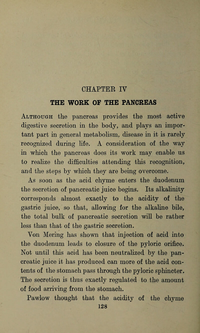 CHAPTER IV THE WORK OF THE PANCREAS Although the pancreas provides the most active digestive secretion in the body, and plays an impor¬ tant part in general metabolism, disease in it is rarely recognized during life. A consideration of the way in which the pancreas does its work may enable us to realize the difficulties attending this recognition, and the steps by which they are being overcome. As soon as the acid chyme enters the duodenum the secretion of pancreatic juice begins. Its alkalinity corresponds almost exactly to the acidity of the gastric juice, so that, allowing for the alkaline bile, the total bulk of pancreatic secretion will be rather less than that of the gastric secretion. Von Mering has shown that injection of acid into the duodenum leads to closure of the pyloric orifice. Not until this acid has been neutralized by the pan¬ creatic juice it has produced can more of the acid con¬ tents of the stomach pass through the pyloric sphincter. The secretion is thus exactly regulated to the amount of food arriving from the stomach. Pawlow thought that the acidity of the chyme