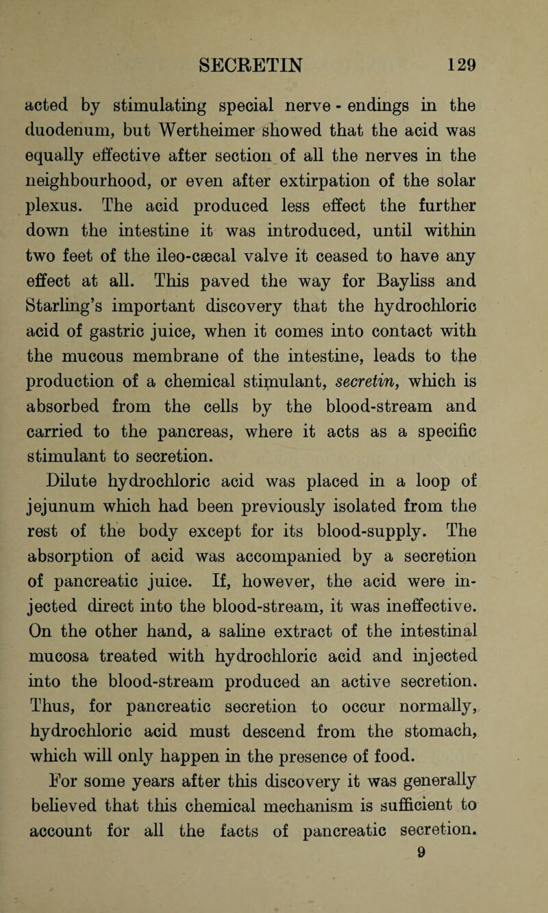 acted by stimulating special nerve - endings in the duodenum, but Wertheimer showed that the acid was equally effective after section of all the nerves in the neighbourhood, or even after extirpation of the solar plexus. The acid produced less effect the further down the intestine it was introduced, until within two feet of the ileo-caecal valve it ceased to have any effect at all. This paved the way for Bayliss and Starling’s important discovery that the hydrochloric acid of gastric juice, when it comes into contact with the mucous membrane of the intestine, leads to the production of a chemical stimulant, secretin, which is absorbed from the cells by the blood-stream and carried to the pancreas, where it acts as a specific stimulant to secretion. Dilute hydrochloric acid was placed in a loop of jejunum which had been previously isolated from the rest of the body except for its blood-supply. The absorption of acid was accompanied by a secretion of pancreatic juice. If, however, the acid were in¬ jected direct into the blood-stream, it was ineffective. On the other hand, a saline extract of the intestinal mucosa treated with hydrochloric acid and injected into the blood-stream produced an active secretion. Thus, for pancreatic secretion to occur normally, hydrochloric acid must descend from the stomach, which will only happen in the presence of food. For some years after this discovery it was generally believed that this chemical mechanism is sufficient to account for all the facts of pancreatic secretion. 9