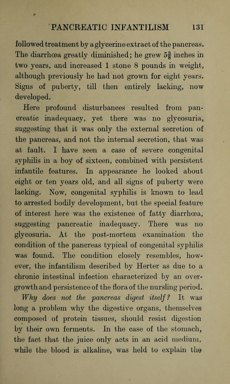 followed treatment by a glycerine extract of the pancreas. The diarrhoea greatly diminished; he grew 5f inches in two years, and increased 1 stone 8 pounds in weight, although previously he had not grown for eight years. Signs of puberty, till then entirely lacking, now developed. Here profound disturbances resulted from pan¬ creatic inadequacy, yet there was no glycosuria, suggesting that it was only the external secretion of the pancreas, and not the internal secretion, that was at fault. I have seen a case of severe congenital syphilis in a boy of sixteen, combined with persistent infantile features. In appearance he looked about eight or ten years old, and all signs of puberty were lacking. Now, congenital syphilis is known to lead to arrested bodily development, but the special feature of interest here was the existence of fatty diarrhoea, suggesting pancreatic inadequacy. There was no glycosuria. At the post-mortem examination the condition of the pancreas typical of congenital syphilis was found. The condition closely resembles, how¬ ever, the infantilism described by Herter as due to a chronic intestinal infection characterized by an over¬ growth and persistence of the flora of the nursling period. Why does not the pancreas digest itself ? It was long a problem why the digestive organs, themselves composed of protein tissues, should resist digestion by their own ferments. In the case of the stomach, the fact that the juice only acts in an acid medium, while the blood is alkaline, was held to explain the