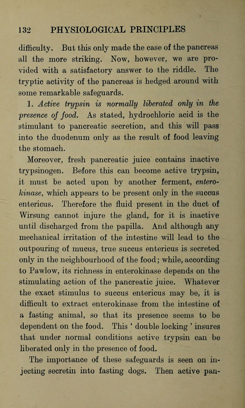 difficulty. But this only made the case of the pancreas all the more striking. Now, however, we are pro¬ vided with a satisfactory answer to the riddle. The tryptic activity of the pancreas is hedged around with some remarkable safeguards. 1. Active trypsin is normally liberated only in the presence of food. As stated, hydrochloric acid is the stimulant to pancreatic secretion, and this will pass into the duodenum only as the result of food leaving the stomach. Moreover, fresh pancreatic juice contains inactive trypsinogen. Before this can become active trypsin, it must be acted upon by another ferment, entero¬ kinase, which appears to be present only in the succus entericus. Therefore the fluid present in the duct of Wirsung cannot injure the gland, for it is inactive until discharged from the papilla. And although any mechanical irritation of the intestine will lead to the outpouring of mucus, true succus entericus is secreted only in the neighbourhood of the food; while, according to Pawlow, its richness in enterokinase depends on the stimulating action of the pancreatic juice. Whatever the exact stimulus to succus entericus may be, it is difficult to extract enterokinase from the intestine of a fasting animal, so that its presence seems to be dependent on the food. This ‘ double locking ’ insures that under normal conditions active trypsin can be liberated only in the presence of food. The importance of these safeguards is seen on in¬ jecting secretin into fasting dogs. Then active pan-