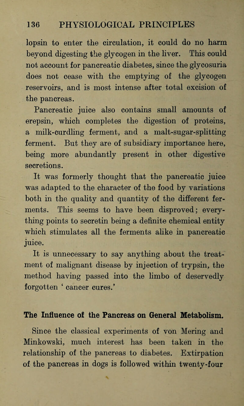 lopsin to enter the circulation, it could do no harm beyond digesting the glycogen in the liver. This could not account for pancreatic diabetes, since the glycosuria does not cease with the emptying of the glycogen reservoirs, and is most intense after total excision of the pancreas. Pancreatic juice also contains small amounts of erepsin, which completes the digestion of proteins, a milk-curdling ferment, and a malt-sugar-splitting ferment. But they are of subsidiary importance here, being more abundantly present in other digestive secretions. It was formerly thought that the pancreatic juice was adapted to the character of the food by variations both in the quality and quantity of the different fer¬ ments. This seems to have been disproved; every¬ thing points to secretin being a definite chemical entity which stimulates all the ferments alike in pancreatic juice. It is unnecessary to say anything about the treat¬ ment of malignant disease by injection of trypsin, the method having passed into the limbo of deservedly forgotten ‘ cancer cures.’ The Influence of the Pancreas on General Metabolism. Since the classical experiments of von Mering and Minkowski, much interest has been taken in the relationship of the pancreas to diabetes. Extirpation of the pancreas in dogs is followed within twenty-four