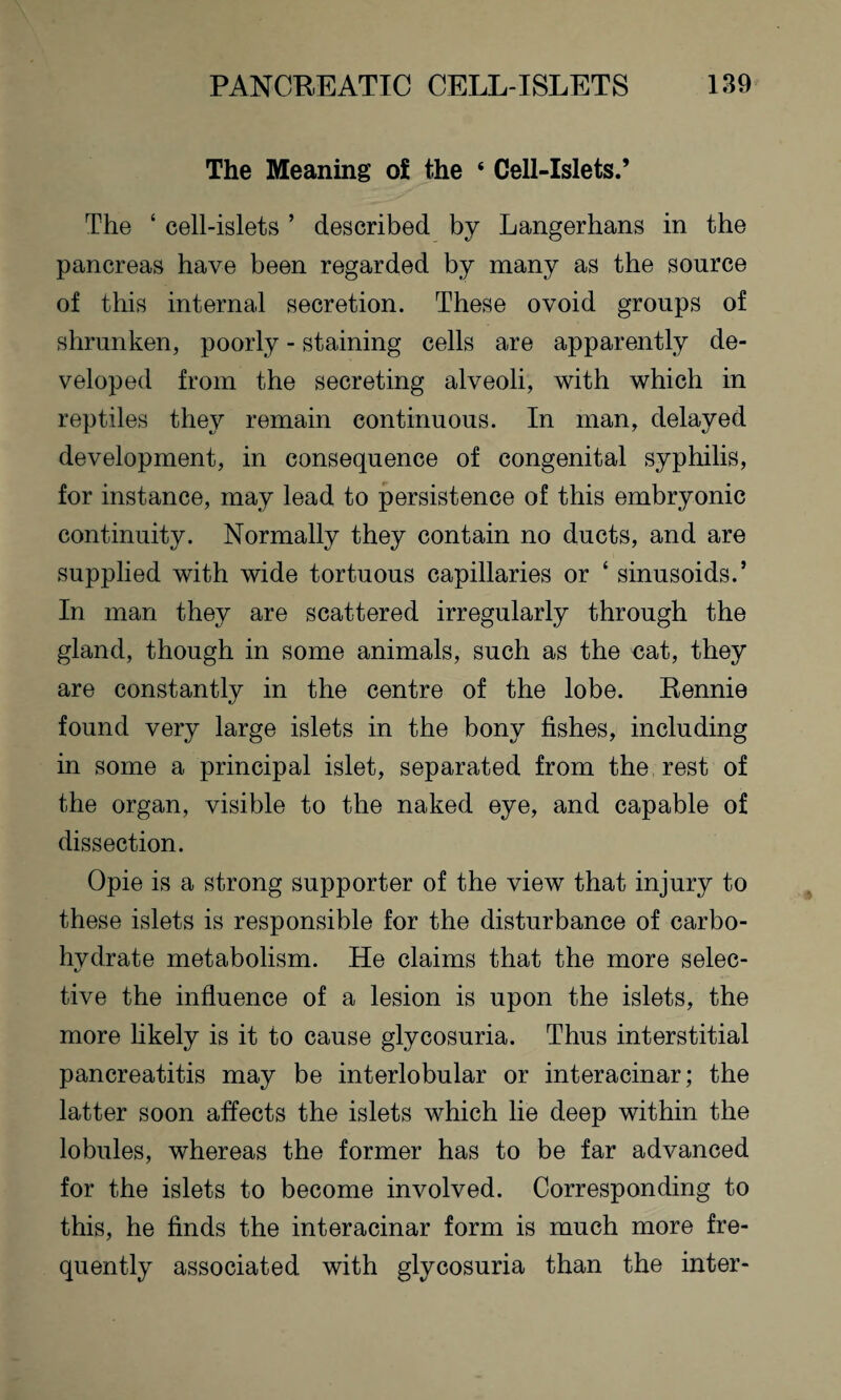 The Meaning oi the ‘ Cell-Islets.’ The 4 cell-islets ’ described by Langerhans in the pancreas have been regarded by many as the source of this internal secretion. These ovoid groups of shrunken, poorly - staining cells are apparently de¬ veloped from the secreting alveoli, with which in reptiles they remain continuous. In man, delayed development, in consequence of congenital syphilis, for instance, may lead to persistence of this embryonic continuity. Normally they contain no ducts, and are supplied with wide tortuous capillaries or 4 sinusoids.5 In man they are scattered irregularly through the gland, though in some animals, such as the cat, they are constantly in the centre of the lobe. Rennie found very large islets in the bony fishes, including in some a principal islet, separated from the rest of the organ, visible to the naked eye, and capable of dissection. Opie is a strong supporter of the view that injury to these islets is responsible for the disturbance of carbo¬ hydrate metabolism. He claims that the more selec- tive the influence of a lesion is upon the islets, the more likely is it to cause glycosuria. Thus interstitial pancreatitis may be interlobular or interacinar; the latter soon affects the islets which lie deep within the lobules, whereas the former has to be far advanced for the islets to become involved. Corresponding to this, he finds the interacinar form is much more fre¬ quently associated with glycosuria than the inter-