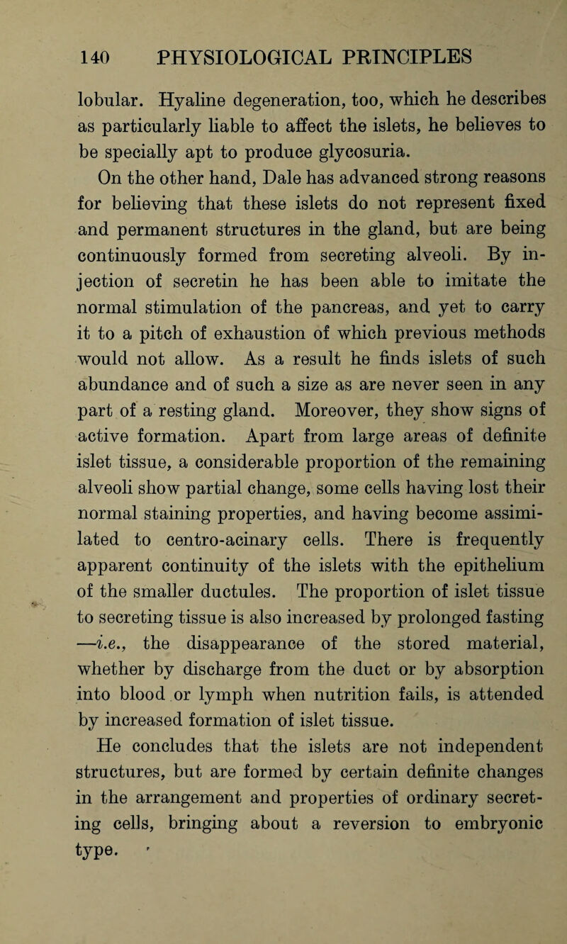 lobular. Hyaline degeneration, too, which he describes as particularly liable to affect the islets, he believes to be specially apt to produce glycosuria. On the other hand, Dale has advanced strong reasons for believing that these islets do not represent fixed and permanent structures in the gland, but are being continuously formed from secreting alveoli. By in¬ jection of secretin he has been able to imitate the normal stimulation of the pancreas, and yet to carry it to a pitch of exhaustion of which previous methods would not allow. As a result he finds islets of such abundance and of such a size as are never seen in any part of a resting gland. Moreover, they show signs of active formation. Apart from large areas of definite islet tissue, a considerable proportion of the remaining alveoli show partial change, some cells having lost their normal staining properties, and having become assimi¬ lated to centro-acinary cells. There is frequently apparent continuity of the islets with the epithelium of the smaller ductules. The proportion of islet tissue to secreting tissue is also increased by prolonged fasting —i.e., the disappearance of the stored material, whether by discharge from the duct or by absorption into blood or lymph when nutrition fails, is attended by increased formation of islet tissue. He concludes that the islets are not independent structures, but are formed by certain definite changes in the arrangement and properties of ordinary secret¬ ing cells, bringing about a reversion to embryonic type. '