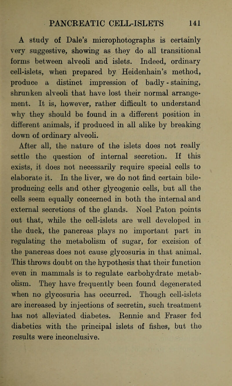 A study of Dale’s microphotographs is certainly very suggestive, showing as they do all transitional forms between alveoli and islets. Indeed, ordinary cell-islets, when prepared by Heidenhain’s method, produce a distinct impression of badly - staining, shrunken alveoli that have lost their normal arrange¬ ment. It is, however, rather difficult to understand why they should be found in a different position in different animals, if produced in all alike by breaking down of ordinary alveoli. After all, the nature of the islets does not really settle the question of internal secretion. If this exists, it does not necessarily require special cells to elaborate it. In the liver, we do not find certain bile- producing cells and other glycogenic cells, but all the cells seem equally concerned in both the internal and external secretions of the glands. Noel Paton points out that, while the cell-islets are well developed in the duck, the pancreas plays no important part in regulating the metabolism of sugar, for excision of the pancreas does not cause glycosuria in that animal. This throws doubt on the hypothesis that their function even in mammals is to regulate carbohydrate metab¬ olism. They have frequently been found degenerated when no glycosuria has occurred. Though cell-islets are increased by injections of secretin, such treatment has not alleviated diabetes. Rennie and Fraser fed diabetics with the principal islets of fishes, but the results were inconclusive.