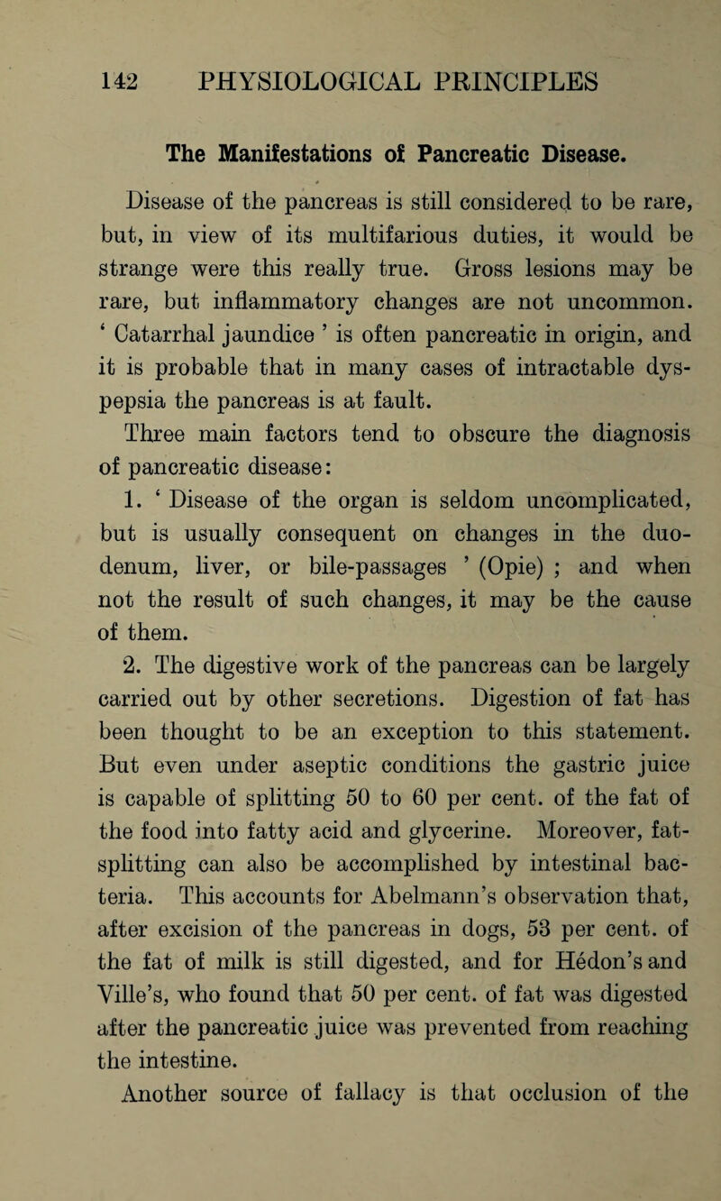 The Manifestations of Pancreatic Disease. * Disease of the pancreas is still considered to be rare, but, in view of its multifarious duties, it would be strange were this really true. Gross lesions may be rare, but inflammatory changes are not uncommon. ‘ Catarrhal jaundice ’ is often pancreatic in origin, and it is probable that in many cases of intractable dys¬ pepsia the pancreas is at fault. Three main factors tend to obscure the diagnosis of pancreatic disease: 1. ‘ Disease of the organ is seldom uncomplicated, but is usually consequent on changes in the duo¬ denum, liver, or bile-passages ’ (Opie) ; and when not the result of such changes, it may be the cause of them. 2. The digestive work of the pancreas can be largely carried out by other secretions. Digestion of fat has been thought to be an exception to this statement. But even under aseptic conditions the gastric juice is capable of splitting 50 to 60 per cent, of the fat of the food into fatty acid and glycerine. Moreover, fat¬ splitting can also be accomplished by intestinal bac¬ teria. This accounts for Abelmann’s observation that, after excision of the pancreas in dogs, 58 per cent, of the fat of milk is still digested, and for Hedon’s and Ville’s, who found that 50 per cent, of fat was digested after the pancreatic juice was prevented from reaching the intestine. Another source of fallacy is that occlusion of the