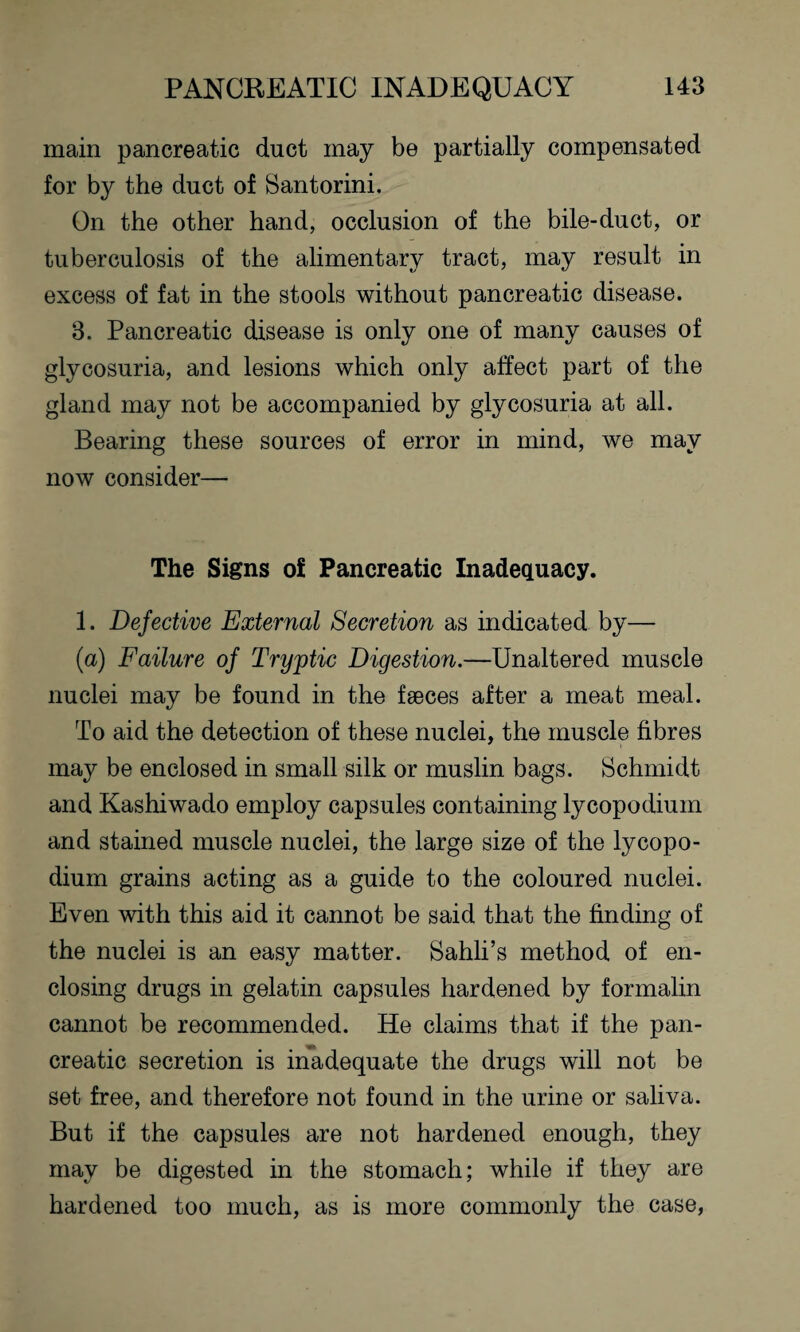 main pancreatic duct may be partially compensated for by the duct of Santorini. On the other hand, occlusion of the bile-duct, or tuberculosis of the alimentary tract, may result in excess of fat in the stools without pancreatic disease. 3. Pancreatic disease is only one of many causes of glycosuria, and lesions which only affect part of the gland may not be accompanied by glycosuria at all. Bearing these sources of error in mind, we may now consider— The Signs of Pancreatic Inadequacy. 1. Defective External Secretion as indicated by— (a) Failure of Tryptic Digestion.—Unaltered muscle nuclei may be found in the faeces after a meat meal. To aid the detection of these nuclei, the muscle fibres may be enclosed in small silk or muslin bags. Schmidt and Kashiwado employ capsules containing lycopodium and stained muscle nuclei, the large size of the lycopo¬ dium grains acting as a guide to the coloured nuclei. Even with this aid it cannot be said that the finding of the nuclei is an easy matter. Sahli’s method of en¬ closing drugs in gelatin capsules hardened by formalin cannot be recommended. He claims that if the pan¬ creatic secretion is inadequate the drugs will not be set free, and therefore not found in the urine or saliva. But if the capsules are not hardened enough, they may be digested in the stomach; while if they are hardened too much, as is more commonly the case,