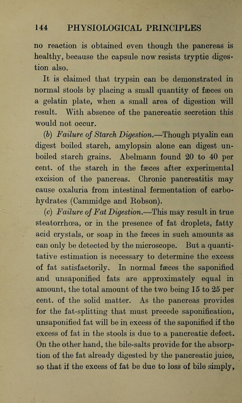 no reaction is obtained even though the pancreas is healthy, because the capsule now resists tryptic diges¬ tion also. It is claimed that trypsin can be demonstrated in normal stools by placing a small quantity of faeces on a gelatin plate, when a small area of digestion will result. With absence of the pancreatic secretion this would not occur. (b) Failure of Starch Digestion.—Though ptyalin can digest boiled starch, amylopsin alone can digest un¬ boiled starch grains. Abelmann found 20 to 40 per cent, of the starch in the faeces after experimental excision of the pancreas. Chronic pancreatitis may cause oxaluria from intestinal fermentation of carbo¬ hydrates (Cammidge and Robson). (c) Failure of Fat Digestion.—This may result in true steatorrhcea, or in the presence of fat droplets, fatty acid crystals, or soap in the faeces in such amounts as can only be detected by the microscope. But a quanti¬ tative estimation is necessary to determine the excess of fat satisfactorily. In normal faeces the saponified and unsaponified fats are approximately equal in amount, the total amount of the two being 15 to 25 per cent, of the solid matter. As the pancreas provides for the fat-splitting that must precede saponification, unsaponified fat will be in excess of the saponified if the excess of fat in the stools is due to a pancreatic defect. On the other hand, the bile-salts provide for the absorp¬ tion of the fat already digested by the pancreatic juice, so that if the excess of fat be due to loss of bile simply.