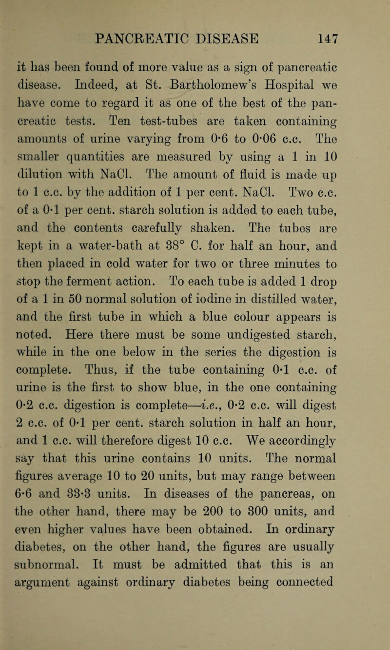 it has been found of more value as a sign of pancreatic disease. Indeed, at St. Bartholomew’s Hospital we have come to regard it as one of the best of the pan¬ creatic tests. Ten test-tubes are taken containing amounts of urine varying from 0-6 to 0*06 c.c. The smaller quantities are measured by using a 1 in 10 dilution with NaCl. The amount of fluid is made up to 1 c.c. by the addition of 1 per cent. NaCl. Two c.c. of a 0T per cent, starch solution is added to each tube, and the contents carefully shaken. The tubes are kept in a water-bath at 38° C. for half an hour, and then placed in cold water for two or three minutes to stop the ferment action. To each tube is added 1 drop of a 1 in 50 normal solution of iodine in distilled water, and the first tube in which a blue colour appears is noted. Here there must be some undigested starch, while in the one below in the series the digestion is complete. Thus, if the tube containing 0T c.c. of urine is the first to show blue, in the one containing 0-2 c.c. digestion is complete—i.e., 0-2 c.c. will digest 2 c.c. of 0T per cent, starch solution in half an hour, and 1 c.c. will therefore digest 10 c.c. We accordingly say that this urine contains 10 units. The normal figures average 10 to 20 units, but may range between 6*6 and 33*3 units. In diseases of the pancreas, on the other hand, there may be 200 to 300 units, and even higher values have been obtained. In ordinary diabetes, on the other hand, the figures are usually subnormal. It must be admitted that this is an argument against ordinary diabetes being connected