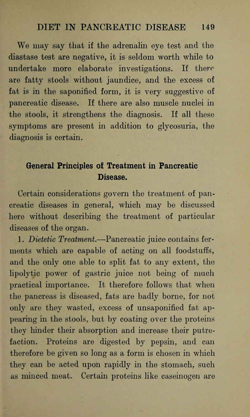 We may say that if the adrenalin eye test and the diastase test are negative, it is seldom worth while to undertake more elaborate investigations. If there are fatty stools without jaundice, and the excess of fat is in the saponified form, it is very suggestive of pancreatic disease. If there are also muscle nuclei in the stools, it strengthens the diagnosis. If all these symptoms are present in addition to glycosuria, the diagnosis is certain. General Principles of Treatment in Pancreatic Disease. Certain considerations govern the treatment of pan¬ creatic diseases in general, which may be discussed here without describing the treatment of particular diseases of the organ. 1. Dietetic Treatment.—Pancreatic juice contains fer¬ ments which are capable of acting on all foodstuffs, and the only one able to split fat to any extent, the lipolytic power of gastric juice not being of much practical importance. It therefore follows that when the pancreas is diseased, fats are badly borne, for not only are they wasted, excess of unsaponified fat ap¬ pearing in the stools, but by coating over the proteins they hinder their absorption and increase their putre¬ faction. Proteins are digested by pepsin, and can therefore be given so long as a form is chosen in which they can be acted upon rapidly in the stomach, such as minced meat. Certain proteins like caseinogen are