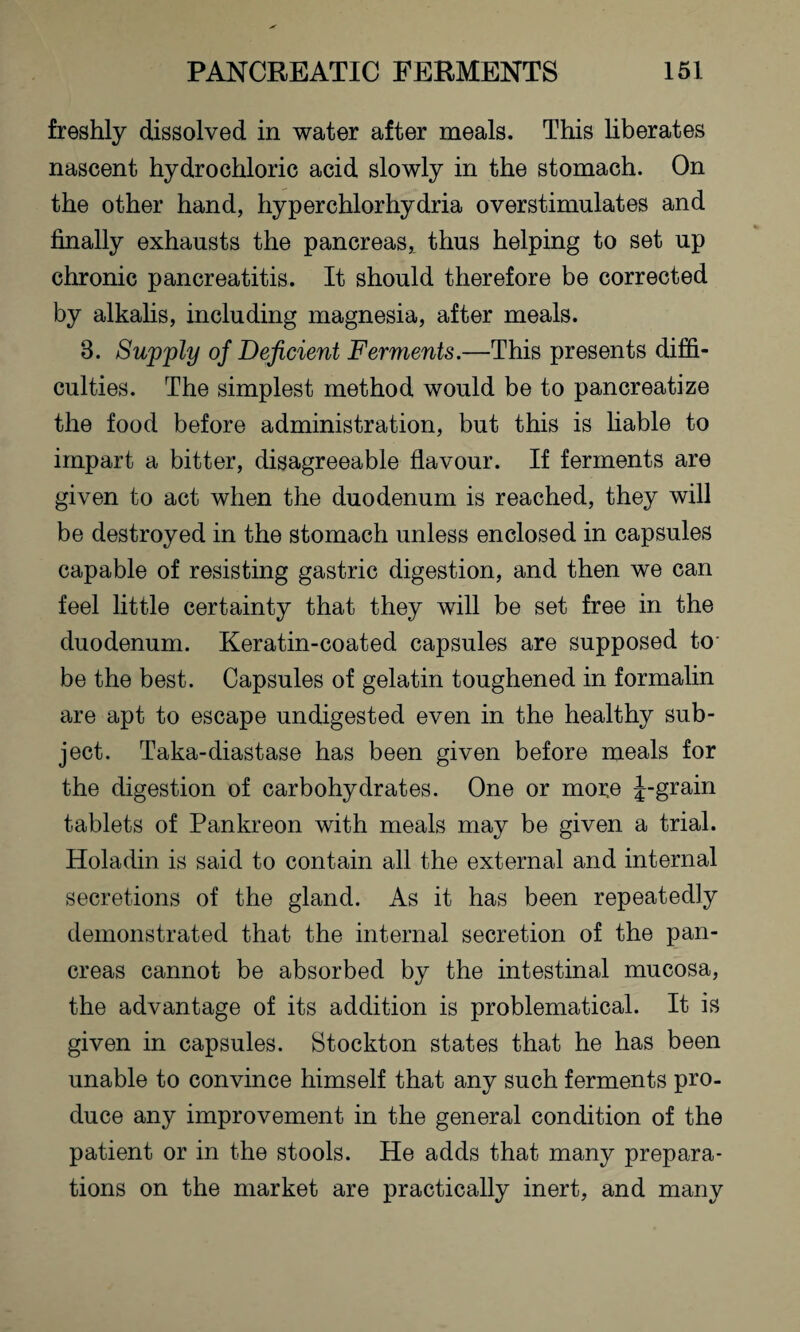 freshly dissolved in water after meals. This liberates nascent hydrochloric acid slowly in the stomach. On the other hand, hyperchlorhydria overstimulates and finally exhausts the pancreas, thus helping to set up chronic pancreatitis. It should therefore be corrected by alkalis, including magnesia, after meals. 3. Supply of Deficient Ferments.—This presents diffi¬ culties. The simplest method would be to pancreatize the food before administration, but this is liable to impart a bitter, disagreeable flavour. If ferments are given to act when the duodenum is reached, they will be destroyed in the stomach unless enclosed in capsules capable of resisting gastric digestion, and then we can feel little certainty that they will be set free in the duodenum. Keratin-coated capsules are supposed to- be the best. Capsules of gelatin toughened in formalin are apt to escape undigested even in the healthy sub¬ ject. Taka-diastase has been given before meals for the digestion of carbohydrates. One or more J-grain tablets of Pankreon with meals may be given a trial. Holadin is said to contain all the external and internal secretions of the gland. As it has been repeatedly demonstrated that the internal secretion of the pan¬ creas cannot be absorbed by the intestinal mucosa, the advantage of its addition is problematical. It is given in capsules. Stockton states that he has been unable to convince himself that any such ferments pro¬ duce any improvement in the general condition of the patient or in the stools. He adds that many prepara¬ tions on the market are practically inert, and many
