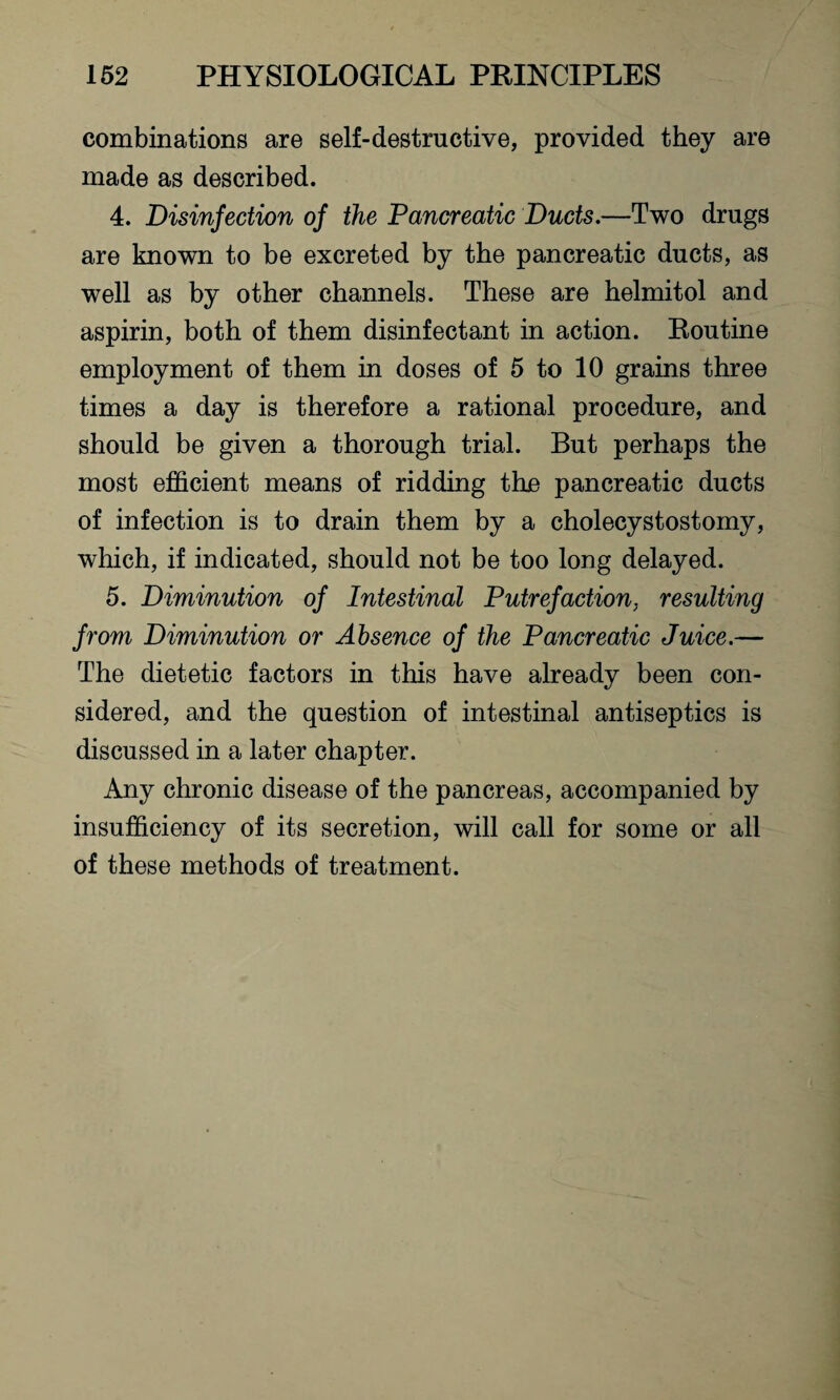 combinations are self-destructive, provided they are made as described. 4. Disinfection of the Pancreatic Duds.—Two drugs are known to be excreted by the pancreatic ducts, as well as by other channels. These are helmitol and aspirin, both of them disinfectant in action. Routine employment of them in doses of 5 to 10 grains three times a day is therefore a rational procedure, and should be given a thorough trial. But perhaps the most efficient means of ridding the pancreatic ducts of infection is to drain them by a cholecystostomy, which, if indicated, should not be too long delayed. 5. Diminution of Intestinal Putrefaction, resulting from Diminution or Absence of the Pancreatic Juice,— The dietetic factors in this have already been con¬ sidered, and the question of intestinal antiseptics is discussed in a later chapter. Any chronic disease of the pancreas, accompanied by insufficiency of its secretion, will call for some or all of these methods of treatment.