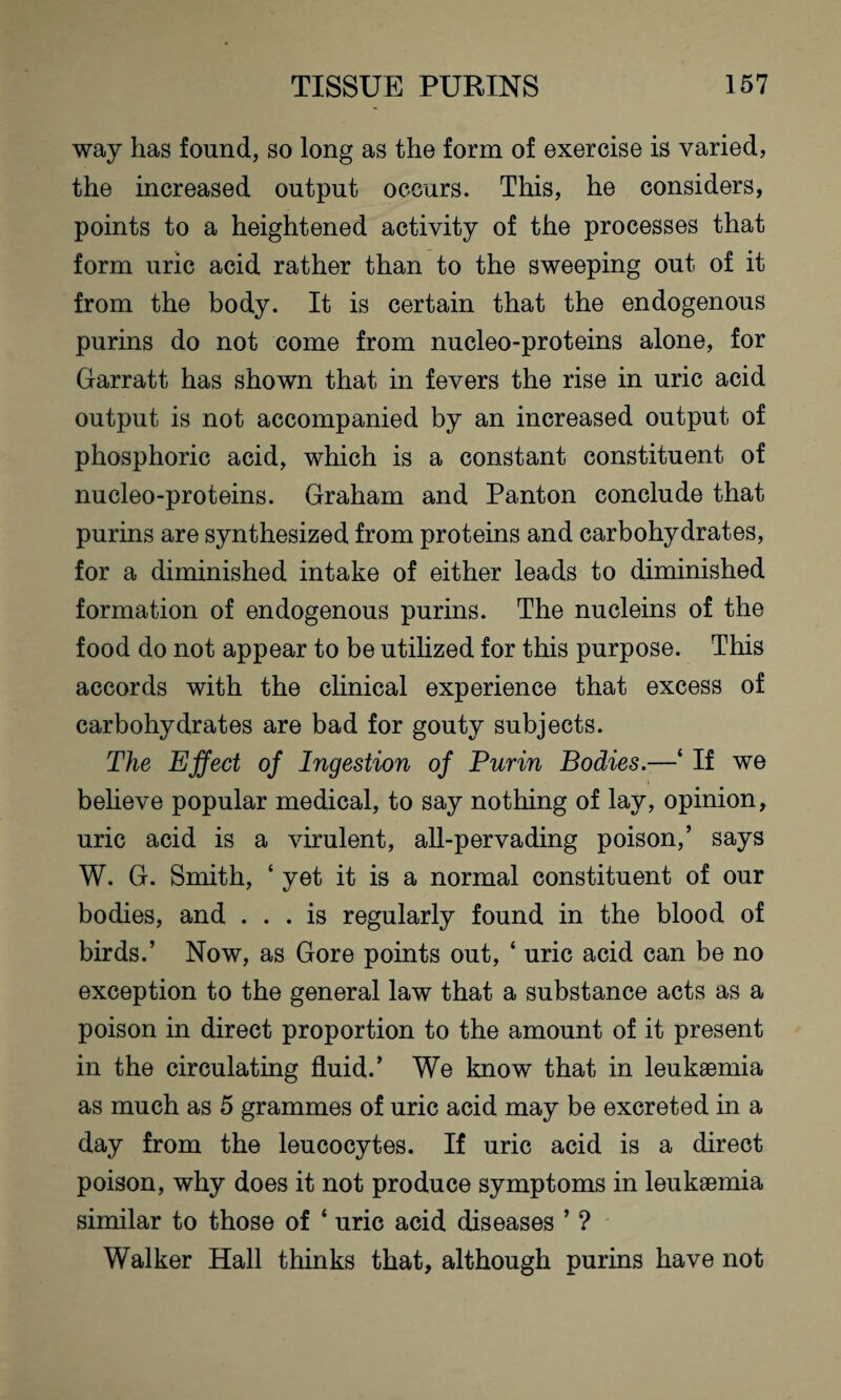 way has found, so long as the form of exercise is varied, the increased output occurs. This, he considers, points to a heightened activity of the processes that form uric acid rather than to the sweeping out of it from the body. It is certain that the endogenous purins do not come from nucleo-proteins alone, for Garratt has shown that in fevers the rise in uric acid output is not accompanied by an increased output of phosphoric acid, which is a constant constituent of nucleo-proteins. Graham and Panton conclude that purins are synthesized from proteins and carbohydrates, for a diminished intake of either leads to diminished formation of endogenous purins. The nucleins of the food do not appear to be utilized for this purpose. This accords with the clinical experience that excess of carbohydrates are bad for gouty subjects. The Effect of Ingestion of Purin Bodies.—‘ If we believe popular medical, to say nothing of lay, opinion, uric acid is a virulent, all-pervading poison,’ says W. G. Smith, ‘ yet it is a normal constituent of our bodies, and ... is regularly found in the blood of birds.’ Now, as Gore points out, ‘ uric acid can be no exception to the general law that a substance acts as a poison in direct proportion to the amount of it present in the circulating fluid.’ We know that in leukaemia as much as 5 grammes of uric acid may be excreted in a day from the leucocytes. If uric acid is a direct poison, why does it not produce symptoms in leukaemia similar to those of ‘ uric acid diseases ’ ? Walker Hall thinks that, although purins have not